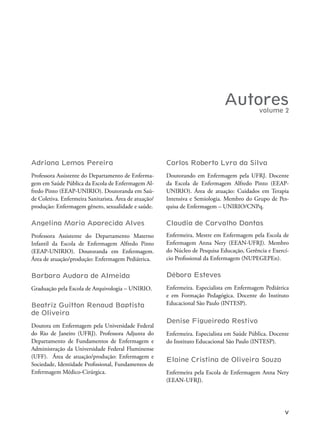 V
Autores
Adriana Lemos Pereira
Professora Assistente do Departamento de Enferma-
gem em Saúde Pública da Escola de Enfermagem Al-
fredo Pinto (EEAP-UNIRIO). Doutoranda em Saú-
de Coletiva. Enfermeira Sanitarista. Área de atuação/
produção: Enfermagem gênero, sexualidade e saúde.
Angelina Maria Aparecida Alves
Professora Assistente do Departamento Materno
Infantil da Escola de Enfermagem Alfredo Pinto
(EEAP-UNIRIO). Doutoranda em Enfermagem.
Área de atuação/produção: Enfermagem Pediátrica.
Barbara Audara de Almeida
Graduação pela Escola de Arquivologia – UNIRIO.
Beatriz Guitton Renaud Baptista
de Oliveira
Doutora em Enfermagem pela Universidade Federal
do Rio de Janeiro (UFRJ). Professora Adjunta do
Departamento de Fundamentos de Enfermagem e
Administração da Universidade Federal Fluminense
(UFF). Área de atuação/produção: Enfermagem e
Sociedade, Identidade Proissional, Fundamentos de
Enfermagem Médico-Cirúrgica.
Carlos Roberto Lyra da Silva
Doutorando em Enfermagem pela UFRJ. Docente
da Escola de Enfermagem Alfredo Pinto (EEAP-
UNIRIO). Área de atuação: Cuidados em Terapia
Intensiva e Semiologia. Membro do Grupo de Pes-
quisa de Enfermagem – UNIRIO/CNPq.
Claudia de Carvalho Dantas
Enfermeira. Mestre em Enfermagem pela Escola de
Enfermagem Anna Nery (EEAN-UFRJ). Membro
do Núcleo de Pesquisa Educação, Gerência e Exercí-
cio Proissional da Enfermagem (NUPEGEPEn).
Débora Esteves
Enfermeira. Especialista em Enfermagem Pediátrica
e em Formação Pedagógica. Docente do Instituto
Educacional São Paulo (INTESP).
Denise Figueiredo Restivo
Enfermeira. Especialista em Saúde Pública. Docente
do Instituto Educacional São Paulo (INTESP).
Elaine Cristina de Oliveira Souza
Enfermeira pela Escola de Enfermagem Anna Nery
(EEAN-UFRJ).
volume 2
 