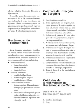 Tratado Prático de Enfermagem - volume 2
392
edema e oligúria; hipotensão, hipotonia e
hipoatividade.
As medidas gerais são aquecimento; mo-
nitoração da FC e FR; controles laborato-
riais; radiograia de tórax; fornecimento de
líquidos e calorias – alimentação enteral ou
parenteral, se for preciso; controle rigoroso
de peso; correção do equilíbrio ácido-básico;
prevenção de infecções; oxigenoterapia.
Recém-nascido
Traumatizado
Apesar do avanço tecnológico e cientíico,
são comuns as lesões atribuídas aos traumatis-
mos obstétricos, como: bossa serossangüínea,
céfalohematoma, hematoma do músculo es-
ternocleidomastóideo, fraturas obstétricas.
– fratura da clavícula;
– fratura de úmero;
– fratura do fêmur.
– paralisia facial periférica;
– paralisia do plexo braquial;
– paralisia do nervo frênico.
– sinais vegetativos: diiculdade de ter-
morregulação, perturbações vasomo-
toras;
– sinais clínicos: choro gemido, pausas
ou irregularidades respiratórias, per-
turbações da sucção, hipotonia, con-
vulsões (às vezes).
Controle de Infecção
no Berçário
1. Esterilização de mamadeiras.
2. Evitar aglomeração nos berçários, limi-
tando o número de recém-nascidos em
cada sala. Nunca colocar mais que uma
criança em cada incubadora. Cada incu-
badora deve ocupar de 2,5 a 2,8 m2
.
3. Isolamento de todos os RN com infec-
ções cutâneas, gastrintestinais, respirató-
rias ou processos febris.
4. A entrada de estranhos deverá ser restrita,
só estimular a entrada da mãe e do pai.
5. Proilaxia das infecções de origem ma-
nual – lavagem cuidadosa das mãos e
antebraço antes da entrada na unidade,
antes e após o manuseio de cada RN.
6. Proilaxia das infecções de origem aérea
– climatização e iltração do ar.
7. Limpeza terminal e constante da unidade
e dos materiais como berço, incubadora,
aparelho de fototerapia, respiradores.
8. Troca de iltros de ar das incubadoras a
cada 60 dias.
Cuidados de
Enfermagem ao
Recém-nascido Grave
Assistência de
Enfermagem Imediata
1. Conferir identiicação.
2. Pesar.
 