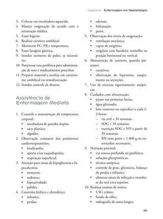 Capítulo 6 - Enfermagem em Neonatologia
393
3. Colocar em incubadora aquecida.
4. Manter oxigenação de acordo com a
orientação médica.
5. Fazer higiene.
6. Realizar curativo umbilical.
7. Monitorar FC, FR e temperatura.
8. Fazer lavagem gástrica.
9. Instalar oxímetro de pulso, se necessá-
rio.
10. Puncionar veia periférica para administra-
ção de soro e medicamentos prescritos.
11. Preparar material e auxiliar em cateteris-
mo umbilical ou venodissecação.
12. Instalar controle de diurese.
Assistência de
Enfermagem Mediata
1. Controle e manutenção da temperatura
corporal:
2. Observação constante dos parâmetros
cardiorrespiratórios:
3. Atenção para sinais de hipoglicemia e hi-
pocalcemia:
4. Controles hídrico e eletrolítico:
5. Observação dos níveis de oxigenação:
posição horizontal ou vertical.
6. Manutenção de cateteres, quando pre-
sentes:
-
mento ou secreções.
7. Uso de técnicas rigorosamente assépti-
cas.
8. Cuidados com alimentação:
3 horas:
– transição SOG e VO a partir de
34 semanas;
-
terocolite necrosante.
9. Nutrição parental:
de perdas e infusões;
-
se da veia cava superior.
10. Realizar exames de rotina:
 