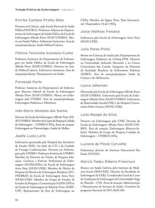 Tratado Prático de Enfermagem - volume 2
VI
Enirtes Caetano Prates Melo
Doutora em Ciências pela Escola Nacional de Saúde
Pública/FIOCRUZ. Professora Adjunta do Departa-
mento de Enfermagem de Saúde Pública da Escola de
Enfermagem Alfredo Pinto (EEAP-UNIRIO). Mes-
tre em Saúde Pública. Enfermeira Sanitarista. Área de
atuação/produção: Saúde Pública/Coletiva.
Fátima Terezinha Scarparo Cunha
Professora Assistente do Departamento de Enferma-
gem em Saúde Pública da Escola de Enfermagem
Alfredo Pinto (EEAP-UNIRIO). Doutora em Saú-
de Pública/Coletiva. Enfermeira Sanitarista. Área de
atuação/produção: Planejamento em Saúde,
Fernando Porto
Professor Assistente do Departamento de Enferma-
gem Materno Infantil da Escola de Enfermagem
Alfredo Pinto (EEAP-UNIRIO). Mestre em Enfer-
magem pela UNIRIO. Área de atuação/produção:
Enfermagem Pediátrica e Obstétrica.
Inês Maria Meneses dos Santos
Docente da Escola de Enfermagem Alfredo Pinto (EE-
AP-UNIRIO).MembrodoGrupodePesquisaCuidado
de Enfermagem – UNIRIO-CNPq. Áreas de atuação:
Enfermagem em Neonatologia e Saúde da Mulher.
Joséte Luzia Leite
Enfermeira aposentada pelo Hospital dos Servidores
do Estado (HSE). Ex-chefe do CTI e da Unidade
de Cirurgia Cardiovascular. Doutora em Enferma-
gem pela UNIRIO. Professora Emérita da UNIRIO.
Membro da Diretoria do Núcleo de Pesquisa Edu-
cação, Gerência e Exército Proissional da Enfer-
magem (NUPEGEPEn) da Escola de Enfermagem
Anna Nery (EEAN-UFRJ). Membro do Núcleo de
Pesquisa da História da Enfermagem Brasileira (NU-
PHEBRAS) da Escola de Enfermagem Anna Nery
(EEAN-UFRJ). Membro do Grupo de Estudos de
Estudos de Pesquisa e Comunicação (GEPECOPEn)
da Escola de Enfermagem de Ribeirão Preto (EERP-
USP). Representante da Área de Enfermagem no
CNPq. Membro do Sigma heta hau Internacio-
nal. Pesquisadora 1A do CNPq.
Joyce Mathias Fonseca
Enfermeira pela Escola de Enfermagem Anna Nery
(EEAN-UFRJ).
Julia Peres Pinto
Mestre em Ciências da Saúde pelo Departamento de
Enfermagem Pediátrica da Unifesp-EPM. Docente
na Universidade Anhembi Morumbi e no Centro
Universitário São Camilo. Integrante da Diretoria
da Sociedade Brasileira de Enfermeiros Pediatras
(SOBEP). Área de atuação/produção: Saúde da
Criança e do Adolescente.
Laura Johanson
Mestranda pela Escola de Enfermagem Alfredo Pinto
(EEAP-UNIRIO). Enfermeira pela Escola de Enfer-
magem Alfredo Pinto (EEAP-UNIRIO). Enfermeira
da Maternidade Escola/UFRJ e do Hospital Univer-
sitário Pedro Ernesto (HUPE-UERJ).
Leila Rangel da Silva
Doutora em Enfermagem pela UFRJ. Docente da
Escola de Enfermagem Alfredo Pinto (EEAP-UNI-
RIO). Área de atuação: Enfermagem Materno-In-
fantil. Membro do Grupo de Pesquisa Cuidado de
Enfermagem – UNIRIO-CNPq.
Luciana de Paula Carvalho
Enfermeira, docente do Instituto Educacional São
Paulo (INTESP).
Márcio Tadeu Ribeiro Francisco
Doutor em Saúde Coletiva pelo Instituto de Medi-
cina Social (IMS/UERJ). Docente da Faculdade de
Enfermagem da UERJ. Coordenador Geral do Curso
de Graduação de Enfermagem da Universidade Veiga
de Almeida – UVA. Áreas de atuação: Administração
e Planejamento de Serviços de Saúde. Consultor do
programa Nacional de DST-AIDS-MS.
 