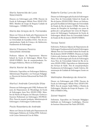 VII
Maria Aparecida de Luca
Nascimento
Doutora em Enfermagem pela UFRJ. Docente da
Escola de Enfermagem Alfredo Pinto (EEAP-UNI-
RIO). Membro do Grupo de Pesquisa Cuidado de
Enfermagem – UNIRIO-CNPq.
Maria das Graças de O. Fernandes
Mestre em Ciência da Saúde pelo Departamento de
Enfermagem Pediátrica da Unifesp-EPM. Docente
na Universidade de Guarulhos (UnG). Área de atu-
ação/produção: Saúde da Criança e do Adolescente,
Fundamentos de Enfermagem.
Maria Filomena Pereira
Vancellote Almeida
Professora Adjunta do Departamento Materno
Infantil da Escola de Enfermagem Alfredo Pinto
(EEAP-UNIRIO). Área de atuação/produção: En-
fermagem Pediátrica, Mestre em Enfermagem.
Maria Xavier de Souza
Enfermeira. Especialista em Enfermagem Pediátrica,
Administração Hospitalar e em Formação Pedagógi-
ca. Docente do Instituto Educacional São Paulo (IN-
TESP).
Marluci Andrade Conceição Stipp
Doutora em Enfermagem pela UFRJ. Professora Ad-
junta do Departamento de Metodologia da Escola
de Enfermagem Anna Nery (EEAN-UFRJ). Mem-
bro do Núcleo de Pesquisa em Educação, Gerência e
Exercício Proissional em Enfermagem (NUPEGE-
PEn). Áreas de atuação/ produção: Administração de
Enfermagem e Enfermagem Cardiovascular.
Paula Rosenberg de Andrade
Mestre em Ciências da Saúde pelo Departamento de
Enfermagem Pediátrica da Unifesp-EPM. Enfermei-
ra do Centro Assistencial Cruz de Malta.
Roberto Carlos Lyra da Silva
Doutor em Enfermagem pela Escola de Enfermagem
Anna Nery da Universidade Federal do Estado do
Rio de Janeiro (EEAN/UFRJ). Mestre em Enferma-
gem pela Faculdade de Enfermagem da Universidade
do Estado do Rio de Janeiro (UERJ). Professor As-
sistente da Disciplina de Semiologia nos cursos de
gradua-ção e pós-graduação lato sensu do Departa-
mento de Enfermagem Fundamental da Escola de
Enfermagem Alfredo Pinto da Universidade Federal
do Estado do Rio de Janeiro (EEAP/UNIRIO).
Teresa Tonini
Enfermeira. Professora Adjunta do Departamento de
Enfermagem Fundamental da Escola de Enfermagem
Alfredo Pinto da Universidade Federal do Estado do
Rio de Janeiro (EEAP-UNIRIO). Doutora em Saúde
Coletiva pelo Instituto de Medicina Social (UERJ).
Mestre em Enfermagem pela Escola de Enfermagem
Anna Nery da Universidade Federal do Rio de Ja-
neiro (EEAN-UFRJ). Especialista em Administração
dos Serviços de Saúde. Área de atuação/produção:
Fundamentos de Enfermagem e Saúde Coletiva; Ad-
ministração do Cuidado de Enfermagem; Gestão em
Saúde.
Wellington Mendonça de Amorim
Doutor em Enfermagem pela UFRJ. Docente da
Escola de Enfermagem Alfredo Pinto (EEAP-UNI-
RIO). Área de atuação: Saúde Pública e História da
Enfermagem. Membro do Grupo de Pesquisa – LA-
PHE-UNIRIO-CNPq.
Zainet Nogimi
Enfermeira. Especialista em Formação Pedagógica
habilitada em Enfermagem Cardiológica. Docente
do Instituto Educacional São Paulo (INTESP).
Autores
 