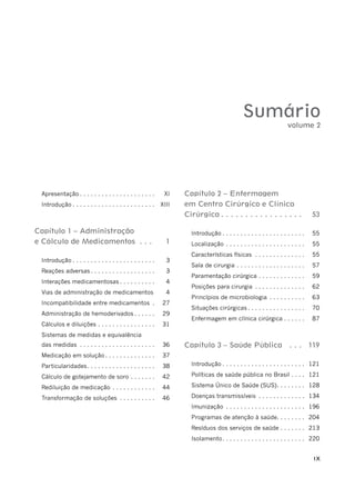 IX
Sumário
Apresentação . . . . . . . . . . . . . . . . . . . . . XI
Introdução . . . . . . . . . . . . . . . . . . . . . . . XIII
Capítulo 1 – Administração
e Cálculo de Medicamentos . . . 1
Introdução . . . . . . . . . . . . . . . . . . . . . . . 3
Reações adversas . . . . . . . . . . . . . . . . . . 3
Interações medicamentosas . . . . . . . . . . 4
Vias de administração de medicamentos 4
Incompatibilidade entre medicamentos . 27
Administração de hemoderivados . . . . . . 29
Cálculos e diluições . . . . . . . . . . . . . . . . 31
Sistemas de medidas e equivalência
das medidas . . . . . . . . . . . . . . . . . . . . . 36
Medicação em solução . . . . . . . . . . . . . . 37
Particularidades. . . . . . . . . . . . . . . . . . . 38
Cálculo de gotejamento de soro . . . . . . . 42
Rediluição de medicação . . . . . . . . . . . . 44
Transformação de soluções . . . . . . . . . . 46
Capítulo 2 – Enfermagem
em Centro Cirúrgico e Clínica
Cirúrgica . . . . . . . . . . . . . . . . . 53
Introdução . . . . . . . . . . . . . . . . . . . . . . . 55
Localização . . . . . . . . . . . . . . . . . . . . . . 55
Características físicas . . . . . . . . . . . . . . 55
Sala de cirurgia . . . . . . . . . . . . . . . . . . . 57
Paramentação cirúrgica . . . . . . . . . . . . . 59
Posições para cirurgia . . . . . . . . . . . . . . 62
Princípios de microbiologia . . . . . . . . . . 63
Situações cirúrgicas . . . . . . . . . . . . . . . . 70
Enfermagem em clínica cirúrgica . . . . . . 87
Capítulo 3 – Saúde Pública . . . 119
Introdução . . . . . . . . . . . . . . . . . . . . . . . 121
Políticas de saúde pública no Brasil . . . . 121
Sistema Único de Saúde (SUS). . . . . . . . 128
Doenças transmissíveis . . . . . . . . . . . . . 134
Imunização . . . . . . . . . . . . . . . . . . . . . . 196
Programas de atenção à saúde. . . . . . . . 204
Resíduos dos serviços de saúde . . . . . . . 213
Isolamento. . . . . . . . . . . . . . . . . . . . . . . 220
volume 2
 