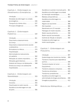 Tratado Prático de Enfermagem - volume 2
X
Capítulo 4 – Enfermagem no
Atendimento a Emergências . . 223
Introdução . . . . . . . . . . . . . . . . . . . . . . . 225
Atividades da enfermagem na unidade
de emergência . . . . . . . . . . . . . . . . . . . . 226
Transporte do cliente crítico. . . . . . . . . . 227
Principais emergências . . . . . . . . . . . . . 235
Capítulo 5 – Enfermagem
Pediátrica . . . . . . . . . . . . . . . . 259
Introdução . . . . . . . . . . . . . . . . . . . . . . . 261
Crescimento e desenvolvimento
da criança . . . . . . . . . . . . . . . . . . . . . . . 264
Crescimento e desenvolvimento durante
a adolescência . . . . . . . . . . . . . . . . . . . . 271
Brincadeiras na infância. . . . . . . . . . . . . 274
Hospitalização . . . . . . . . . . . . . . . . . . . . 281
Administração de medicamentos
em pediatria . . . . . . . . . . . . . . . . . . . . . 302
Alterações do sistema respiratório . . . . . 321
Alterações gastrintestinais . . . . . . . . . . . 334
Estatuto da Criança e do Adolescente. . . 348
Direitos da criança e do adolescente
hospitalizados . . . . . . . . . . . . . . . . . . . . 351
Capítulo 6 – Enfermagem em
Neonatologia . . . . . . . . . . . . . . 353
Introdução . . . . . . . . . . . . . . . . . . . . . . . 355
Conceitos. . . . . . . . . . . . . . . . . . . . . . . . 355
Classificação do recém-nascido . . . . . . . 355
Assistência de enfermagem em sala
de parto. . . . . . . . . . . . . . . . . . . . . . . . . 356
Assistência no período inicial pós-parto . 361
Assistência de enfermagem na unidade
de internação neonatológica. . . . . . . . . . 361
Medidas antropométricas. . . . . . . . . . . . 362
Assistência de enfermagem na
maternidade . . . . . . . . . . . . . . . . . . . . . 368
Registro de nascimento . . . . . . . . . . . . . 380
Alta hospitalar . . . . . . . . . . . . . . . . . . . . 380
Atendimento em UTI neonatal . . . . . . . . 381
Patologias em recém-nascidos . . . . . . . . 385
Recém-nascido pré-termo. . . . . . . . . . . . 390
Recém-nascido traumatizado . . . . . . . . . 392
Controle de infecção no berçário . . . . . . 392
Cuidados de enfermagem ao
recém-nascido grave. . . . . . . . . . . . . . . . 392
Capítulo 7 – Enfermagem em
Psiquiatria. . . . . . . . . . . . . . . . 395
Introdução . . . . . . . . . . . . . . . . . . . . . . . 397
Epidemiologia dos transtornos mentais . 399
Transtorno impulsivo para dependência
química . . . . . . . . . . . . . . . . . . . . . . . . . 399
Transtorno bipolar do humor . . . . . . . . . 401
Esquizofrenia . . . . . . . . . . . . . . . . . . . . . 403
Transtorno obsessivo-compulsivo . . . . . . 404
Transtornos alimentares. . . . . . . . . . . . . 405
Transtornos somatoformes. . . . . . . . . . . 407
Assistência de enfermagem na
administração de drogas psicotrópicas. . 408
Emergência psiquiátrica. . . . . . . . . . . . . 412
Referências Bibliográﬁcas . . . . 417
 
