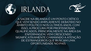 IRLANDA
A SAÚDE NA IRLANDA É UM PONTO CRÍTICO
QUE VEM SENDO AMPLAMENTE DEBATIDO NO
ÂMBITO POLÍTICO NOS ÚLTIMOS ANOS. COM
ISSO, A PROCURA POR PROFISSIONAIS
QUALIFICADOS, PRINCIPALMENTE NA ÁREA DA
ENFERMAGEM, VEM CRESCENDO
SIGNIFICATIVAMENTE CHAMANDO A ATENÇÃO
DE ESTRANGEIROS QUE BUSCAM UMA
OPORTUNIDADE NO PAÍS
 