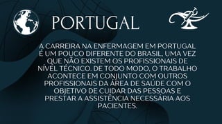 PORTUGAL
A CARREIRA NA ENFERMAGEM EM PORTUGAL
É UM POUCO DIFERENTE DO BRASIL, UMA VEZ
QUE NÃO EXISTEM OS PROFISSIONAIS DE
NÍVEL TÉCNICO. DE TODO MODO, O TRABALHO
ACONTECE EM CONJUNTO COM OUTROS
PROFISSIONAIS DA ÁREA DE SAÚDE COM O
OBJETIVO DE CUIDAR DAS PESSOAS E
PRESTAR A ASSISTÊNCIA NECESSÁRIA AOS
PACIENTES.
 