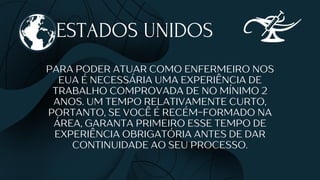 ESTADOS UNIDOS
PARA PODER ATUAR COMO ENFERMEIRO NOS
EUA É NECESSÁRIA UMA EXPERIÊNCIA DE
TRABALHO COMPROVADA DE NO MÍNIMO 2
ANOS. UM TEMPO RELATIVAMENTE CURTO,
PORTANTO, SE VOCÊ É RECÉM-FORMADO NA
ÁREA, GARANTA PRIMEIRO ESSE TEMPO DE
EXPERIÊNCIA OBRIGATÓRIA ANTES DE DAR
CONTINUIDADE AO SEU PROCESSO.
 