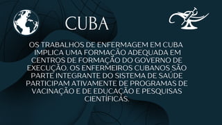 CUBA
OS TRABALHOS DE ENFERMAGEM EM CUBA
IMPLICA UMA FORMAÇÃO ADEQUADA EM
CENTROS DE FORMAÇÃO DO GOVERNO DE
EXECUÇÃO. OS ENFERMEIROS CUBANOS SÃO
PARTE INTEGRANTE DO SISTEMA DE SAÚDE
PARTICIPAM ATIVAMENTE DE PROGRAMAS DE
VACINAÇÃO E DE EDUCAÇÃO E PESQUISAS
CIENTÍFICAS.
 