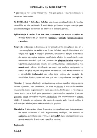 ENFERMAG E M EM SAÚDE COLETIVA

A prevenção é por vacina Tríplice viral , feita com cepa de vírus vivo atenuado. O
tratamento é sintomático.

5.2-RUBÉLOLA A Rubéola ou Rubela é uma doença causada pelo vírus da rubéola e
transmitida por via respiratória. É uma doença geralmente benigna, mas que pode
causar malformações no embrião em infecções de mulheres grávidas.

Epidemiologia A rubéola é um dos cinco exantemas ( com marcas vermelhas na
      derme) da infância. Os outros são o sarampo, a varicela, o eritema infeccioso
      e a roséola.

Progressão e sintomas: A transmissão é por contacto direto, secreções ou pelo ar. O
      vírus multiplica-se na faringe e nos órgãos linfáticos e depois dissemina-se pelo
      sangue para a pele. A infecção, geralmente, tem evolução benigna e em metade
      dos casos não produz qualquer manifestação clínica. As manifestações mais
      comuns são febre baixa (até 38ºC), aumento dos gânglios linfáticos no pescoço,
      hipertrofia ganglionar retro-ocular e suboccipital, manchas (máculas) cor-de-rosa
      (exantemas) cutâneas, inicialmente no rosto e que evoluem rapidamente em
      direção aos pés e em geral desaparecem em menos de 5 dias. Outros sintomas são
      a vermelhidão (inflamação) dos olhos (sem perigo), dor muscular das
      articulações, de cabeça e dos testículos, pele seca e congestão nasal com espirros.

Atenção : O vírus da rubéola só é verdadeiramente perigoso quando a infecção ocorre
durante a gravidez, com colonização de vírus na placenta e infecção do embrião,
notadamente durante os primeiros três meses de gestação. Nestes casos a rubéola pode
causar aborto, morte fetal, parto prematuro e malformações congênitas (cataratas,
glaucoma, surdez, cardiopatia congênita, microcefalia com retardo mental ou espinha
bífida). A infecção nos primeiros três meses da gravidez pelo vírus da rubéola é
suficiente para a indicação de aborto voluntário da gravidez.

Diagnóstico: O diagnóstico clínico é complexo por semelhança dos sintomas com os
      dos outros exantemas. É mais freqüentemente sorológico, com detecção de
      anticorpos específicos para o vírus, ou por ELISA (teste imunoenzimático que
      permite a detecção de anticorpos específicos no soro).

Tratamento


A.M.C.R                                                                               1
 