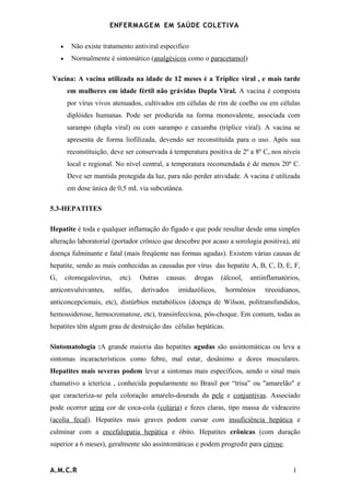 ENFERMAG E M EM SAÚDE COLETIVA

     •     Não existe tratamento antiviral especifico
     •     Normalmente é sintomático (analgésicos como o paracetamol)

Vacina: A vacina utilizada na idade de 12 meses é a Tríplice viral , e mais tarde
         em mulheres em idade fértil não grávidas Dupla Viral. A vacina é composta
         por vírus vivos atenuados, cultivados em células de rim de coelho ou em células
         diplóides humanas. Pode ser produzida na forma monovalente, associada com
         sarampo (dupla viral) ou com sarampo e caxumba (tríplice viral). A vacina se
         apresenta de forma liofilizada, devendo ser reconstituída para o uso. Após sua
         reconstituição, deve ser conservada à temperatura positiva de 2º a 8º C, nos níveis
         local e regional. No nível central, a temperatura recomendada é de menos 20º C.
         Deve ser mantida protegida da luz, para não perder atividade. A vacina é utilizada
         em dose única de 0,5 mL via subcutânea.

5.3-HEPATITES

Hepatite é toda e qualquer inflamação do fígado e que pode resultar desde uma simples
alteração laboratorial (portador crônico que descobre por acaso a sorologia positiva), até
doença fulminante e fatal (mais freqüente nas formas agudas). Existem várias causas de
hepatite, sendo as mais conhecidas as causadas por vírus das hepatite A, B, C, D, E, F,
G,       citomegalovírus,     etc).   Outras   causas:   drogas    (álcool,   antiinflamatórios,
anticonvulsivantes,         sulfas,   derivados    imidazólicos,    hormônios      tireoidianos,
anticoncepcionais, etc), distúrbios metabólicos (doença de Wilson, politransfundidos,
hemossiderose, hemocromatose, etc), transinfecciosa, pós-choque. Em comum, todas as
hepatites têm algum grau de destruição das células hepáticas.

Sintomatologia :A grande maioria das hepatites agudas são assintomáticas ou leva a
sintomas incaracterísticos como febre, mal estar, desânimo e dores musculares.
Hepatites mais severas podem levar a sintomas mais específicos, sendo o sinal mais
chamativo a icterícia , conhecida popularmente no Brasil por “trisa” ou "amarelão" e
que caracteriza-se pela coloração amarelo-dourada da pele e conjuntivas. Associado
pode ocorrer urina cor de coca-cola (colúria) e fezes claras, tipo massa de vidraceiro
(acolia fecal). Hepatites mais graves podem cursar com insuficiência hepática e
culminar com a encefalopatia hepática e óbito. Hepatites crônicas (com duração
superior a 6 meses), geralmente são assintomáticas e podem progredir para cirrose.


A.M.C.R                                                                                      1
 
