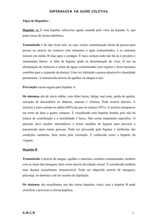 ENFERMAG E M EM SAÚDE COLETIVA

Tipos de Hepatites :

Hepatite A: É uma hepatite infecciosa aguda causada pelo vírus da hepatite A, que
pode cursar de forma subclínica.

Transmissão é do tipo fecal oral, ou seja, ocorre contaminação direta de pessoa para
pessoa ou através do contacto com alimentos e água contaminados, e os sintomas
iniciam em média 30 dias após o contágio. É mais comum onde não há ou é precário o
saneamento básico. A falta de higiene ajuda na disseminação do vírus. O uso na
alimentação de moluscos e ostras de águas contaminadas com esgotos e fezes humanas
contribui para a expansão da doença. Uma vez infectada a pessoa desenvolve imunidade
permanente. A transmissão através de agulhas ou sangue é rara.

Prevenção vacina segura para hepatite A.

Os sintomas são de início súbito, com febre baixa, fadiga, mal estar, perda do apetite,
sensação de desconforto no abdome, náuseas e vômitos. Pode ocorrer diarreia. A
icterícia é mais comum no adulto (60%) do que na criança (25%). A icterícia desaparece
em torno de duas a quatro semanas. É considerada uma hepatite branda, pois não há
relatos de cronificação e a mortalidade é baixa. Não existe tratamento específico. O
paciente deve receber sintomáticos e tomar medidas de higiene para prevenir a
transmissão para outras pessoas. Pode ser prevenida pela higiene e melhorias das
condições sanitárias, bem como pela vacinação. É conhecida como a hepatite do
viajante.

Hepatite B

Transmissão é através de sangue, agulhas e materiais cortantes contaminados, também
com as tintas das tatuagens, bem como através da relação sexual. É considerada também
uma doença sexualmente transmissível. Pode ser adquirida através de tatuagens,
piercings, no dentista e até em sessões de depilação.

Os sintomas são semelhantes aos das outras hepatites virais, mas a hepatite B pode
cronificar e provocar a cirrose hepática.




A.M.C.R                                                                             1
 