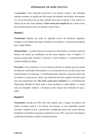 ENFERMAG E M EM SAÚDE COLETIVA

A prevenção é feita utilizando preservativos nas relações sexuais e não utilizando
materiais cortantes ou agulhas que não estejam devidamente esterilizadas. Recomenda-
se o uso de descartáveis de uso único. Quanto mais cedo se adquire o vírus, maiores as
chances de ter uma cirrose hepática. Existe vacina para hepatite B, que é dada em três
doses intramusculares e deve ser repetida a cada 10 anos.

Hepatite C

Transmissão Hepatite que pode ser adquirida através de transfusão sanguínea,
tatuagens, uso de drogas, piercings, no dentista e em manicure, e de grande preocupação
para a Saúde Pública.

Sintomatologia : A grande maioria dos pacientes é assintomática no período agudo da
doença, mas podem ser semelhantes aos das outras hepatites virais. A hepatite C é
perigosa porque pode cronificar e provocar a cirrose hepática e o hepatocarcinoma,
neoplasia maligna do fígado.

Prevenção é feita evitando-se o uso de materiais cortantes ou agulhas que não estejam
devidamente esterilizadas. Recomenda-se o uso de descartáveis de uso único, bem como
material próprio em manicures. A esterilização destes materiais é possível, porém não
há controle e as pessoas que ‘dizem’ que esterilizam não têm o preparo necessário para
fazer uma esterilização real. Não existe vacina para a hepatite C e é considerada pela
Organização Mundial da Saúde como o maior problema de saúde pública, é a maior
causa de transplante hepático e transmite-se pelo sangue mais facilmente do que a
AIDS.

Hepatite D

Transmissão Causada por RNA-vírus (tão pequeno que é incapaz de produzir seu
próprio envelope protéico e de infectar uma pessoa), só tem importância quando
associada à hepatite B, pois a potencializa. Isoladamente parece não causar infecção.
Geralmente encontrado em pacientes portadores do vírus HIV e está mais relacionado à
cronificação da hepatite e também à hepatocarcinoma.




A.M.C.R                                                                             1
 
