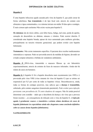 ENFERMAG E M EM SAÚDE COLETIVA

Hepatite E

É uma hepatite infecciosa aguda causada pelo vírus da hepatite E, que pode cursar de
forma subclínica. Sua transmissão é do tipo fecal oral, através do contato com
alimentos e água contaminados, e os sintoma iniciam em média 30 dias após o contágio.
É mais comum após enchentes Não existe vacina para hepatite E.

Os sintomas são de início súbito, com febre baixa, fadiga, mal estar, perda do apetite,
sensação de desconforto no abdome, náuseas e vômitos. Pode ocorrer diarréia. É
considerada uma hepatite branda, apesar de risco aumentado para mulheres grávidas,
principalmente no terceiro trimestre gestacional, que podem evoluir com hepatite
fulminante.

Tratamento : Não existe tratamento específico. O paciente deve receber medicamentos
sintomáticos e repousar. Pode ser prevenida através de medidas de higiene, devendo ser
evitado comprar alimentos e bebidas de vendedores ambulantes.

Hepatite F DNA-vírus, transmitido a macacos Rhesus sp. em laboratório
experimentalmente, através de extratos de fezes de macacos infectados. Ainda não há
relatos de casos em humanos.

Hepatite G A hepatite G foi a hepatite descoberta mais recentemente (em 1995) e é
provocada pelo vírus VHG (vírus mutante do vírus da hepatite C) que se estima ser
responsável por 0,3 por cento de todas as hepatites víricas. Desconhecem-se, ainda,
todas as formas de contágio possíveis, mas sabe-se que a doença é transmitida,
sobretudo, pelo contato sanguíneo (transmissão parenteral). Pode evoluir para infecção
persistente com prevalência de 2% entre doadores de sangues. Não foi ainda possível
determinar com exatidão – dado que a descoberta da doença e do vírus que a provoca
foram recentes –, as consequências da infecção com o vírus da hepatite G. A infecção
aguda é geralmente «suave» e transitória e existem relatos duvidosos de casos de
hepatite fulminante (os especialistas ainda não chegaram a uma conclusão definitiva
sobre as causas destas hepatites fulminantes).

5.4-POLIOMIELITE




A.M.C.R                                                                             1
 