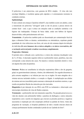 ENFERMAG E M EM SAÚDE COLETIVA

O poliovírus é um enterovírus, com genoma de RNA simples . O vírus não tem
envelope bilipídico, é recoberto apenas pelo cápsideo e é extremamente resistente às
condições externas.
Epidemiologia
É mais comum em crianças ("paralisia infantil"), mas também ocorre em adultos, como
a transmissão do poliovírus "selvagem" pode se dar de pessoa a pessoa através de
contato fecal - oral, o que é crítico em situações onde as condições sanitárias e de
higiene são inadequadas. Crianças de baixa idade, ainda sem hábitos de higiene
desenvolvidos, estão particularmente sob risco.
Transmissão : O poliovírus também pode ser disseminado por contaminação fecal de
água e alimentos.Todos os doentes, assintomáticos ou sintomáticos, expulsam grande
quantidade de vírus infecciosos nas fezes, até cerca de três semanas depois da infecção
do individuo.Os seres humanos são os únicos atingidos e os únicos reservatórios, daí
a vacinação universal poder erradicar essa doença completamente.
Progressão e Sintomas
O período entre a infecção com o poliovírus e o início dos sintomas (incubação) varia
de 3 a 35 dias. A descrição seguinte refere-se à poliomielite maior, paralítica, mas esta
corresponde a uma minoria dos casos. Na maioria o sistema imunitário destrói o vírus
em alguma fase antes da paralisia.


Sintomas Podem ser semelhantes às infecções respiratórias (febre e dor de garganta,
gripe) ou gastrointestinais (náuseas, vômitos, dor abdominal). Em seguida dissemina-se
pela corrente sangüínea e vai infectar por essa via os órgãos. Os mais atingidos são o
sistema nervoso incluindo cérebro, e o coração e o fígado. A multiplicação nas células
do sistema nervoso (encefalite) pode ocasionar a destruição de neurônios motores, o que
resulta em paralisia flácida dos músculos por eles inervados.
Diagnóstico é por detecção do seu DNA com PCR ou isolamento e observação com
microscópio electrônico do vírus de fluídos corporais.
Tratamento : a poliomielite não tem tratamento específico. No passado preservava-se a
vida dos doentes com poliomielite bulbar e paralisia do diafragma e outros músculos
respiratórios com o auxílio de máquinas que criavam as pressões positivas e negativas
necessárias à respiração por eles (respiração artificial ou pulmão de ferro). Antes dos
programas de vacinação, os hospitais pediátricos de todo o mundo estavam cheios de
crianças perfeitamente lúcidas condenadas à prisão do seu "pulmão de ferro".


A.M.C.R                                                                               1
 