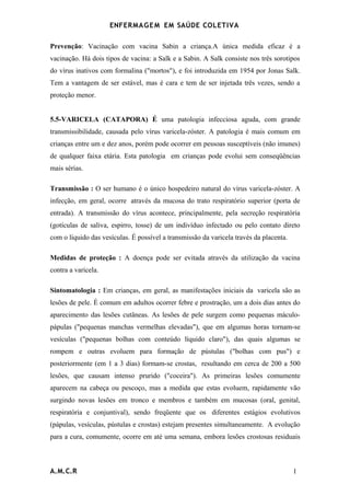 ENFERMAG E M EM SAÚDE COLETIVA

Prevenção: Vacinação com vacina Sabin a criança.A única medida eficaz é a
vacinação. Há dois tipos de vacina: a Salk e a Sabin. A Salk consiste nos três sorotipos
do vírus inativos com formalina ("mortos"), e foi introduzida em 1954 por Jonas Salk.
Tem a vantagem de ser estável, mas é cara e tem de ser injetada três vezes, sendo a
proteção menor.


5.5-VARICELA (CATAPORA) É uma patologia infecciosa aguda, com grande
transmissibilidade, causada pelo vírus varicela-zóster. A patologia é mais comum em
crianças entre um e dez anos, porém pode ocorrer em pessoas susceptíveis (não imunes)
de qualquer faixa etária. Esta patologia em crianças pode evolui sem conseqüências
mais sérias.

Transmissão : O ser humano é o único hospedeiro natural do vírus varicela-zóster. A
infecção, em geral, ocorre através da mucosa do trato respiratório superior (porta de
entrada). A transmissão do vírus acontece, principalmente, pela secreção respiratória
(gotículas de saliva, espirro, tosse) de um indivíduo infectado ou pelo contato direto
com o líquido das vesículas. É possível a transmissão da varicela través da placenta.

Medidas de proteção : A doença pode ser evitada através da utilização da vacina
contra a varicela.

Sintomatologia : Em crianças, em geral, as manifestações iniciais da varicela são as
lesões de pele. É comum em adultos ocorrer febre e prostração, um a dois dias antes do
aparecimento das lesões cutâneas. As lesões de pele surgem como pequenas máculo-
pápulas ("pequenas manchas vermelhas elevadas"), que em algumas horas tornam-se
vesículas ("pequenas bolhas com conteúdo líquido claro"), das quais algumas se
rompem e outras evoluem para formação de pústulas ("bolhas com pus") e
posteriormente (em 1 a 3 dias) formam-se crostas, resultando em cerca de 200 a 500
lesões, que causam intenso prurido ("coceira"). As primeiras lesões comumente
aparecem na cabeça ou pescoço, mas a medida que estas evoluem, rapidamente vão
surgindo novas lesões em tronco e membros e também em mucosas (oral, genital,
respiratória e conjuntival), sendo freqüente que os diferentes estágios evolutivos
(pápulas, vesículas, pústulas e crostas) estejam presentes simultaneamente. A evolução
para a cura, comumente, ocorre em até uma semana, embora lesões crostosas residuais



A.M.C.R                                                                                 1
 