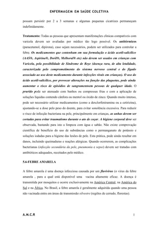 ENFERMAG E M EM SAÚDE COLETIVA

possam persistir por 2 a 3 semanas e algumas pequenas cicatrizes permaneçam
indefinidamente.

Tratamento: Todas as pessoas que apresentam manifestações clínicas compatíveis com
varicela devem ser avaliadas por médico tão logo possível. Os antitérmicos
(paracetamol, dipirona), caso sejam necessários, podem ser utilizados para controlar a
febre. Os medicamentos que contenham em sua formulação o ácido acetil-salicílico
(AAS®, Aspirina®, Doril®, Melhoral® etc) não devem ser usados em crianças com
Varicela, pela possibilidade de Síndrome de Reye (doença rara, de alta letalidade,
caracterizada pelo comprometimento do sistema nervoso central e do fígado
associado ao uso deste medicamento durante infecções virais em crianças). O uso do
ácido acetil-salicílico, por provocar alterações na função das plaquetas, pode ainda
aumentar o risco de episódios de sangramentoem pessoas de qualquer idade. O
prurido pode ser atenuado com banhos ou compressas frias e com a aplicação de
soluções líquidas contendo cânfora ou mentol ou óxido de zinco. Quando muito intenso,
pode ser necessário utilizar medicamentos (como a dexclorfeniramina ou a cetirizina),
ajustando-se a dose pelo peso do doente, para evitar sonolência excessiva. Para reduzir
o risco de infecção bacteriana na pele, principalmente em crianças, as unhas devem ser
cortadas para evitar traumatismo durante o ato de coçar. A higiene corporal deve ser
observada, bastando para isto a limpeza com água e sabão. Não existe comprovação
científica de benefício do uso de substâncias como o permanganato de potássio e
soluções iodadas para a higiene das lesões de pele. Esta prática, pode ainda resultar em
danos, incluindo queimaduras e reações alérgicas. Quando ocorrerem, as complicações
bacterianas (infecção secundária da pele, pneumonia e sepse) devem ser tratadas com
antibióticos adequados, receitados pelo médico.

5.6-FEBRE AMARELA

A febre amarela é uma doença infecciosa causada por um flavivírus (o vírus da febre
amarela , para a qual está disponível uma         vacina altamente eficaz. A doença é
transmitida por mosquitos e ocorre exclusivamente na América Central, na América do
Sul e na África. No Brasil, a febre amarela é geralmente adquirida quando uma pessoa
não vacinada entra em áreas de transmissão silvestre (regiões de cerrado, florestas).




A.M.C.R                                                                                 1
 