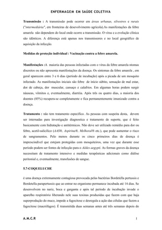 ENFERMAG E M EM SAÚDE COLETIVA

Transmissão : A transmissão pode ocorrer em áreas urbanas, silvestres e rurais
("intermediária", em fronteiras de desevolvimento agrícola).As manifestações da febre
amarela não dependem do local onde ocorre a transmissão. O vírus e a evolução clínica
são idênticos. A diferença está apenas nos transmissores e no local geográfico de
aquisição da infecção.

Medidas de proteção individual : Vacinação contra a febre amarela.


Manifestações :A maioria das pessoas infectadas com o vírus da febre amarela ntomas
discretos ou não apresenta manifestações da doença. Os sintomas da febre amarela , em
geral aparecem entre 3 e 6 dias (período de incubação) após a picada de um mosquito
infectado. As manifestações iniciais são febre de início súbito, sensação de mal estar,
dor de cabeça, dor muscular, cansaço e calafrios. Em algumas horas podem surgir
náuseas, vômitos e, eventualmente, diarréia. Após três ou quatro dias, a maioria dos
doentes (85%) recupera-se completamente e fica permanentemente imunizado contra a
doença.

Tratamento : não tem tratamento específico. As pessoas com suspeita desta, devem
ser internadas para investigação diagnostica e tratamento de suporte, que é feito
basicamente com hidratação e antitérmicos. Não deve ser utilizado remédio para dor ou
febre, acetil-salicílico (AAS®, Aspirina®, Melhoral® etc.), que pode aumentar o risco
de sangramentos. Pelo menos durante os cinco primeiros dias de doença é
imprescindível que estejam protegidas com mosquiteiros, uma vez que durante esse
período podem ser fontes de infecção para o Aëdes aegypti. As formas graves da doença
necessitam de tratamento intensivo e medidas terapêuticas adicionais como diálise
peritonial e, eventualmente, transfusões de sangue.

5.7-COQUELUCHE

é uma doença extremamente contagiosa provocada pelas bactérias Bordetella pertussis e
Bordetella parapertussis que ao entrar no organismo permanece incubada até 14 dias. Se
desenvolvem no nariz, boca e garganta e após tal período de incubação invade o
aparelho respiratório liberando nele suas toxinas produzidas que fazem com que haja
superprodução do muco, impede a fagocitose e desregula a ação das células que fazem a
fagocitose (macrófagos). É transmitida duas semanas antes até três semanas depois do


A.M.C.R                                                                             1
 