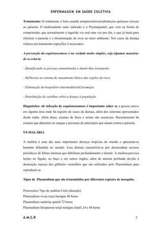 ENFERMAG E M EM SAÚDE COLETIVA

Tratamento: O tratamento é feito usando antiparasitários(substâncias químicas tóxicas
ao parasita. O medicamento mais indicado é o Prazinquantel, que vem na forma de
comprimidos que normalmente é ingerido via oral uma vez por dia, o que já basta para
eliminar o parasita e a disseminação de ovos ao meio ambiente. Nos casos de doença
crônica um tratamento específico é necessário.

A prevenção da esquistossomose é na verdade muito simples, veja algumas maneiras
de se evita-la:

- Identificando as pessoas contaminadas e dando-lhes tratamento.

- Melhorias no sistema de saneamento básico das regiões de risco.

- Eliminação do hospedeiro intermediário(Caramujo).

- Distribuição de cartilhas sobre a doença à população.

Diagnóstico :de infecção de esquistossomose é importante saber se a pessoa esteve
em alguma área onde há registro de casos da doença, além dos sintomas apresentados
desde então. Além disso, exames de fezes e urinas são essenciais. Recentemente há
exames que detectam no sangue a presença de anticorpos que atuam contra o parasita.

5.9-MALÁRIA

A malária é uma das mais importantes doenças tropicais do mundo e apresenta-se
bastante difundida no mundo. Essa doença caracteriza-se por desencadear acessos
periódicos de febres intensas que debilitam profundamente o doente. A malária provoca
lesões no fígado, no baço e em outros órgãos, além de anemia profunda devido à
destruição maciça dos glóbulos vermelhos que são utilizados pelo Plasmodium para
reproduzir-se.

Tipos de Plasmodium que são transmitidos por diferentes espécies de mosquito.


Protozoário Tipo de malária Ciclo (duração)
Plasmodium vivax terça benigna 48 horas
Plasmodium malariae quartã 72 horas
Plasmodium falciparum terçã maligna (fatal) 24 a 48 horas


A.M.C.R                                                                               2
 
