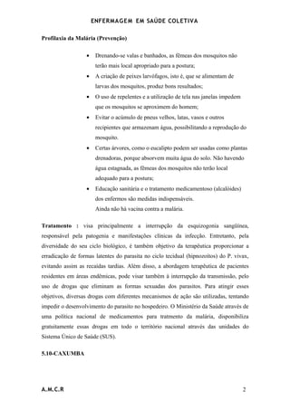 ENFERMAG E M EM SAÚDE COLETIVA

Profilaxia da Malária (Prevenção)

                  •    Drenando-se valas e banhados, as fêmeas dos mosquitos não
                       terão mais local apropriado para a postura;
                  •    A criação de peixes larvófagos, isto é, que se alimentam de
                       larvas dos mosquitos, produz bons resultados;
                  •    O uso de repelentes e a utilização de tela nas janelas impedem
                       que os mosquitos se aproximem do homem;
                  •    Evitar o acúmulo de pneus velhos, latas, vasos e outros
                       recipientes que armazenam água, possibilitando a reprodução do
                       mosquito.
                  •    Certas árvores, como o eucalipto podem ser usadas como plantas
                       drenadoras, porque absorvem muita água do solo. Não havendo
                       água estagnada, as fêmeas dos mosquitos não terão local
                       adequado para a postura;
                  •    Educação sanitária e o tratamento medicamentoso (alcalóides)
                       dos enfermos são medidas indispensáveis.
                       Ainda não há vacina contra a malária.

Tratamento : visa principalmente a interrupção da esquizogonia sangüínea,
responsável pela patogenia e manifestações clínicas da infecção. Entretanto, pela
diversidade do seu ciclo biológico, é também objetivo da terapêutica proporcionar a
erradicação de formas latentes do parasita no ciclo tecidual (hipnozoítos) do P. vivax,
evitando assim as recaídas tardias. Além disso, a abordagem terapêutica de pacientes
residentes em áreas endêmicas, pode visar também à interrupção da transmissão, pelo
uso de drogas que eliminam as formas sexuadas dos parasitos. Para atingir esses
objetivos, diversas drogas com diferentes mecanismos de ação são utilizadas, tentando
impedir o desenvolvimento do parasito no hospedeiro. O Ministério da Saúde através de
uma política nacional de medicamentos para tratmento da malária, disponibiliza
gratuitamente essas drogas em todo o território nacional através das unidades do
Sistema Único de Saúde (SUS).

5.10-CAXUMBA




A.M.C.R                                                                                 2
 