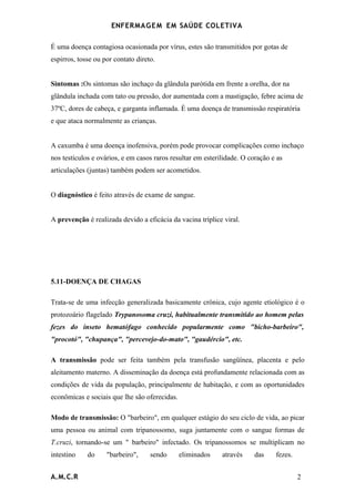ENFERMAG E M EM SAÚDE COLETIVA

É uma doença contagiosa ocasionada por vírus, estes são transmitidos por gotas de
espirros, tosse ou por contato direto.


Sintomas :Os sintomas são inchaço da glândula parótida em frente a orelha, dor na
glândula inchada com tato ou pressão, dor aumentada com a mastigação, febre acima de
37ºC, dores de cabeça, e garganta inflamada. É uma doença de transmissão respiratória
e que ataca normalmente as crianças.


A caxumba é uma doença inofensiva, porém pode provocar complicações como inchaço
nos testículos e ovários, e em casos raros resultar em esterilidade. O coração e as
articulações (juntas) também podem ser acometidos.


O diagnóstico é feito através de exame de sangue.


A prevenção é realizada devido a eficácia da vacina tríplice viral.




5.11-DOENÇA DE CHAGAS

Trata-se de uma infecção generalizada basicamente crônica, cujo agente etiológico é o
protozoário flagelado Trypanosoma cruzi, habitualmente transmitido ao homem pelas
fezes do inseto hematófago conhecido popularmente como "bicho-barbeiro",
"procotó", "chupança", "percevejo-do-mato", "gaudércio", etc.

A transmissão pode ser feita também pela transfusão sangüínea, placenta e pelo
aleitamento materno. A disseminação da doença está profundamente relacionada com as
condições de vida da população, principalmente de habitação, e com as oportunidades
econômicas e sociais que lhe são oferecidas.

Modo de transmissão: O "barbeiro", em qualquer estágio do seu ciclo de vida, ao picar
uma pessoa ou animal com tripanossomo, suga juntamente com o sangue formas de
T.cruzi, tornando-se um " barbeiro" infectado. Os tripanossomos se multiplicam no
intestino    do     "barbeiro",     sendo      eliminados    através     das    fezes.


A.M.C.R                                                                                  2
 
