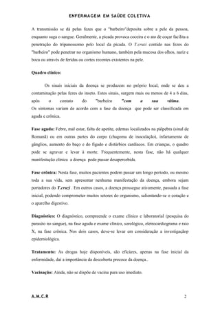 ENFERMAG E M EM SAÚDE COLETIVA

A transmissão se dá pelas fezes que o "barbeiro"deposita sobre a pele da pessoa,
enquanto suga o sangue. Geralmente, a picada provoca coceira e o ato de coçar facilita a
penetração do tripanossomo pelo local da picada. O T.cruzi contido nas fezes do
"barbeiro" pode penetrar no organismo humano, também pela mucosa dos olhos, nariz e
boca ou através de feridas ou cortes recentes existentes na pele.

Quadro clínico:

       Os sinais iniciais da doença se produzem no próprio local, onde se deu a
contaminação pelas fezes do inseto. Estes sinais, surgem mais ou menos de 4 a 6 dias,
após      o       contato    do      "barbeiro     "com       a     sua     vítima.
Os sintomas variam de acordo com a fase da doença que pode ser classificada em
aguda e crônica.

Fase aguda: Febre, mal estar, falta de apetite, edemas localizados na pálpebra (sinal de
Romanã) ou em outras partes do corpo (chagoma de inoculação), infartamento de
gânglios, aumento do baço e do fígado e distúrbios cardíacos. Em crianças, o quadro
pode se agravar e levar à morte. Frequentemente, nesta fase, não há qualquer
manifestação clínica a doença pode passar desapercebida.

Fase crônica: Nesta fase, muitos pacientes podem passar um longo período, ou mesmo
toda a sua vida, sem apresentar nenhuma manifestação da doença, embora sejam
portadores do T.cruzi . Em outros casos, a doença prossegue ativamente, passada a fase
inicial, podendo comprometer muitos setores do organismo, salientando-se o coração e
o aparelho digestivo.

Diagnóstico: O diagnóstico, compreende o exame clínico e laboratorial (pesquisa do
parasito no sangue), na fase aguda e exame clínico, sorológico, eletrocardiograma e raio
X, na fase crônica. Nos dois casos, deve-se levar em consideração a investigaçãop
epidemiológica.

Tratamento: As drogas hoje disponíveis, são eficázes, apenas na fase inicial da
enfermidade, daí a importância da descoberta precoce da doença..

Vacinação: Ainda, não se dispõe de vacina para uso imediato.




A.M.C.R                                                                               2
 