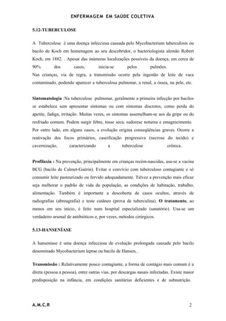 ENFERMAG E M EM SAÚDE COLETIVA

5.12-TUBERCULOSE

A Tuberculose é uma doença infecciosa causada pelo Mycobacterium tuberculosis ou
bacilo de Koch em homenagem ao seu descobridor, o bacteriologista alemão Robert
Koch, em 1882. . Apesar das inúmeras localizações possíveis da doença, em cerca de
90%         dos        casos,        inicia-se      pelos        pulmões.
Nas crianças, via de regra, a transmissão ocorre pela ingestão de leite de vaca
contaminado, podendo aparecer a tuberculosa pulmonar, a renal, a óssea, na pele, etc.


Sintomatologia :Na tuberculose pulmonar, geralmente a primeira infecção por bacilos
se estabelece sem apresentar sintomas ou com sintomas discretos, como perda do
apetite, fadiga, irritação. Muitas vezes, os sintomas assemelham-se aos da gripe ou do
resfriado comum. Podem surgir febre, tosse seca, sudorese noturna e emagrecimento.
Por outro lado, em alguns casos, a evolução origina conseqüências graves. Ocorre a
reativação dos focos primários, caseificação progressiva (necrose do tecido) e
cavernização,       caracterizando        a       tuberculose               crônica.


Profilaxia : Na prevenção, principalmente em crianças recém-nascidas, usa-se a vacina
BCG (bacilo de Calmet-Guérin). Evitar o convívio com tuberculoso contagiante e só
consumir leite pasteurizado ou fervido adequadamente. Talvez a prevenção mais eficaz
seja melhorar o padrão de vida da população, as condições de habitação, trabalho,
alimentação. Também é importante a descoberta de casos ocultos, através de
radiografias (abreugrafia) e teste cutâneo (prova de tuberculina). O tratamento, ao
menos em seu início, é feito num hospital especializado (sanatório). Usa-se um
verdadeiro arsenal de antibióticos e, por vezes, métodos cirúrgicos.

5.13-HANSENÍASE

A hanseníase é uma doença infecciosa de evolução prolongada causada pelo bacilo
denominado Mycobacterium leprae ou bacilo de Hansen, .

Transmissão : Relativamente pouco contagiante, a forma de contágio mais comum é a
direta (pessoa a pessoa), entre outras vias, por descargas nasais infectadas. Existe maior
predisposição na infância, em condições sanitárias deficientes e de subnutrição.




A.M.C.R                                                                                2
 