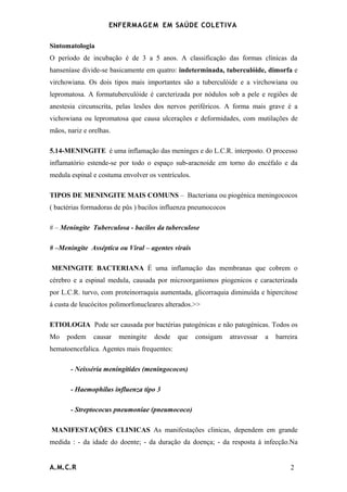 ENFERMAG E M EM SAÚDE COLETIVA

Sintomatologia
O período de incubação é de 3 a 5 anos. A classificação das formas clínicas da
hanseníase divide-se basicamente em quatro: indeterminada, tuberculóide, dimorfa e
virchowiana. Os dois tipos mais importantes são a tuberculóide e a virchowiana ou
lepromatosa. A formatuberculóide é carcterizada por nódulos sob a pele e regiões de
anestesia circunscrita, pelas lesões dos nervos periféricos. A forma mais grave é a
vichowiana ou lepromatosa que causa ulcerações e deformidades, com mutilações de
mãos, nariz e orelhas.

5.14-MENINGITE é uma inflamação das meninges e do L.C.R. interposto. O processo
inflamatório estende-se por todo o espaço sub-aracnoide em torno do encéfalo e da
medula espinal e costuma envolver os ventrículos.

TIPOS DE MENINGITE MAIS COMUNS – Bacteriana ou piogénica meningococos
( bactérias formadoras de pûs ) bacilos influenza pneumococos

# – Meningite Tuberculosa - bacilos da tuberculose

# –Meningite Asséptica ou Viral – agentes virais

MENINGITE BACTERIANA É uma inflamação das membranas que cobrem o
cérebro e a espinal medula, causada por microorganismos piogenicos e caracterizada
por L.C.R. turvo, com proteinorraquia aumentada, glicorraquia diminuída e hipercitose
á custa de leucócitos polimorfonucleares alterados.>>

ETIOLOGIA Pode ser causada por bactérias patogénicas e não patogénicas. Todos os
Mo    podem    causar    meningite   desde   que    consigam    atravessar   a   barreira
hematoencefalica. Agentes mais frequentes:

       - Neisséria meningitides (meningococos)

       - Haemophilus influenza tipo 3

       - Streptococus pneumoniae (pneumococo)

MANIFESTAÇÕES CLINICAS As manifestações clinicas, dependem em grande
medida : - da idade do doente; - da duração da doença; - da resposta á infecção.Na


A.M.C.R                                                                               2
 