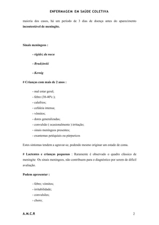 ENFERMAG E M EM SAÚDE COLETIVA

maioria dos casos, há um período de 3 dias de doença antes do aparecimento
incontestável de meningite.




Sinais meningeos :

       - rigidez da nuca

       - Brudzinski

       - Kernig

# Crianças com mais de 2 anos :

       - mal estar geral;
       - febre (38-40ºc );
       - calafrios;
       - cefaleia intensa;
       - vômitos;
       - dores generalizadas;
       - convulsão ( ocasionalmente ) irritação;
       - sinais meníngeos presentes;
       - exantemas petéquiais ou púrpuricos

Estes sintomas tendem a agravar-se, podendo mesmo originar um estado de coma.

# Lactentes e crianças pequenas : Raramente é observado o quadro clássico de
meningite Os sinais meningeos, não contribuem para o diagnóstico por serem de difícil
avaliação.

Podem apresentar :

       - febre; vómitos;
       - irritabilidade;
       - convulsões;
       - choro;



A.M.C.R                                                                           2
 