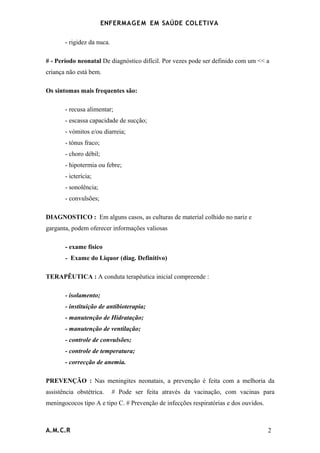 ENFERMAG E M EM SAÚDE COLETIVA

       - rigidez da nuca.

# - Período neonatal De diagnóstico difícil. Por vezes pode ser definido com um << a
criança não está bem.

Os sintomas mais frequentes são:

       - recusa alimentar;
       - escassa capacidade de sucção;
       - vómitos e/ou diarreia;
       - tónus fraco;
       - choro débil;
       - hipotermia ou febre;
       - icterícia;
       - sonolência;
       - convulsões;

DIAGNOSTICO : Em alguns casos, as culturas de material colhido no nariz e
garganta, podem oferecer informações valiosas

       - exame físico
       - Exame do Liquor (diag. Definitivo)

TERAPÊUTICA : A conduta terapêutica inicial compreende :

       - isolamento;
       - instituição de antibioterapia;
       - manutenção de Hidratação;
       - manutenção de ventilação;
       - controle de convulsões;
       - controle de temperatura;
       - correcção de anemia.

PREVENÇÃO : Nas meningites neonatais, a prevenção é feita com a melhoria da
assistência obstétrica.     # Pode ser feita através da vacinação, com vacinas para
meningococos tipo A e tipo C. # Prevenção de infecções respiratórias e dos ouvidos.



A.M.C.R                                                                               2
 