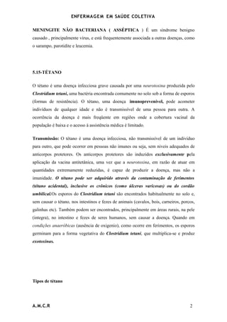 ENFERMAG E M EM SAÚDE COLETIVA

MENINGITE NÃO BACTERIANA ( ASSÉPTICA ) É um síndrome benigno
causado , principalmente vírus, e está frequentemente associada a outras doenças, como
o sarampo, parotidite e leucemia.




5.15-TÉTANO

O tétano é uma doença infecciosa grave causada por uma neurotoxina produzida pelo
Clostridium tetani, uma bactéria encontrada comumente no solo sob a forma de esporos
(formas de resistência). O tétano, uma doença imunoprevenível, pode acometer
indivíduos de qualquer idade e não é transmissível de uma pessoa para outra. A
ocorrência da doença é mais freqüente em regiões onde a cobertura vacinal da
população é baixa e o acesso á assistência médica é limitado.

Transmissão: O tétano é uma doença infecciosa, não transmissível de um indivíduo
para outro, que pode ocorrer em pessoas não imunes ou seja, sem niveis adequados de
anticorpos protetores. Os anticorpos protetores são induzidos exclusivamente pela
aplicação da vacina antitetânica, uma vez que a neurotoxina, em razão de atuar em
quantidades extremamente reduzidas, é capaz de produzir a doença, mas não a
imunidade. O tétano pode ser adquirido através da contaminação de ferimentos
(tétano acidental), inclusive os crônicos (como úlceras varicosas) ou do cordão
umbilical.Os esporos do Clostridium tetani são encontrados habitualmente no solo e,
sem causar o tétano, nos intestinos e fezes de animais (cavalos, bois, carneiros, porcos,
galinhas etc). Também podem ser encontrados, principalmente em áreas rurais, na pele
(integra), no intestino e fezes de seres humanos, sem causar a doença. Quando em
condições anaeróbicas (ausência de oxigenio), como ocorre em ferimentos, os esporos
germinam para a forma vegetativa do Clostridium tetani, que multiplica-se e produz
exotoxinas.




Tipos de tétano




A.M.C.R                                                                               2
 