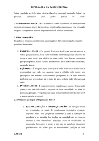 ENFERMAG E M EM SAÚDE COLETIVA

Saúde vinculadas ao SUS, sejam públicas (da esfera municipal, estadual e federal) ou
privadas,       contratadas        pelo      gestor       público       de       saúde.


2.4-Financiamento do SUS: O SUS é destinado a todos os cidadãos e é financiado com
recursos arrecadados através de impostos e contribuições sociais pagos pela população
em geral e compõem os recursos do governo federal, estadual e municipal.


2.5-Doutrinas do SUS:
Baseado nos preceitos constitucionais a construção do SUS se norteia pelos seguintes
princípios doutrinários:


   1. UNIVERSALIDADE – É a garantia de atenção à saúde por parte do sistema, a
       todo e qualquer cidadão. Com a universalidade, o indivíduo passa a ter direito de
       acesso a todos os serviços públicos de saúde, assim como àqueles contratados
       pelo poder público. Saúde é direito de cidadania e dever do Governo: municipal,
       estadual e federal.
   2. EQÜIDADE – É assegurar ações e serviços de todos os níveis de acordo com a
       complexidade que cada caso requeira, more o cidadão onde morar, sem
       privilégios e sem barreiras. Todo cidadão é igual perante o SUS e será atendido
       conforme suas necessidades até o limite do que o sistema puder oferecer para
       todos.
   3. INTEGRALIDADE - É o reconhecimento na prática dos serviços de que: cada
       pessoa é um todo indivisível e integrante de uma comunidade; as ações de
       promoção, proteção e recuperação da saúde formam também um todo indivisível
       e prestar assistência integral.
2.6-Princípios que regem a Organização do SUS


            1. REGIONALIZAÇÃO e HIERARQUIZAÇÃO - Os serviços devem
                ser organizados em níveis de complexidade tecnológica crescente,
                dispostos numa área geográfica delimitada e com a definição da
                população a ser atendida. Isto implica na capacidade dos serviços em
                oferecer a uma determinada população todas as modalidades de
                assistência, bem como o acesso a todo tipo de tecnologia disponível,
                possibilitando um ótimo grau de resolubilidade (solução de seus


A.M.C.R                                                                                3
 