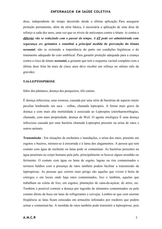 ENFERMAG E M EM SAÚDE COLETIVA

dose, independente do tempo decorrido desde a última aplicação. Para assegurar
proteção permanente, além da série básica, é necessária a aplicação de uma dose de
reforço a cada dez anos, uma vez que os níveis de anticorpos contra o tétano (e contra a
difteria) vão se reduzindo com o passar do tempo. A dT pode ser administrada com
segurança em gestantes e constitui a principal medida de prevenção do tétano
neonatal, não se eximindo a importância do parto em condições higiênicas e do
tratamento adequado do coto umbilical. Para garantir proteção adequada para a criança
contra o risco de tétano neonatal, a gestante que tem o esquema vacinal completo com a
última dose feita há mais de cinco anos deve receber um reforço no sétimo mês da
gravidez.

5.16-LEPTOSPIROSE

febre dos pântanos, doença dos porqueiros, tifo canino.

É doença infecciosa, uma zoonose, causada por uma série de bactérias de aspecto muito
peculiar lembrando um saca – rolhas, chamada leptospira. A forma mais grave da
doença e com mais alta mortalidade é associada ao Leptospira icterohaemorrhagiae,
chamada, com mais propriedade, doença de Weil. O agente etiológico É uma doença
infecciosa causada por uma bactéria chamada Leptospira presente na urina de ratos e
outros animais.

Transmissão : Em situações de enchentes e inundações, a urina dos ratos, presente em
esgotos e bueiros, mistura-se à enxurrada e à lama dos alagamentos. A pessoa que tem
contato com água de enchente ou lama pode se contaminar. As bactérias presentes na
água penetram no corpo humano pela pele, principalmente se houver algum arranhão ou
ferimento. O contato com água ou lama de esgoto, lagoas ou rios contaminados e
terrenos baldios com a presença de ratos também podem facilitar a transmissão da
leptospirose. As pessoas que correm mais perigo são aquelas que vivem à beira de
córregos e em locais onde haja ratos contaminados, lixo e também, aquelas que
trabalham na coleta de lixo, em esgotos, plantações de cana-de-açúcar, de arroz, etc.
Também é possível contrair a doença por ingestão de alimentos contaminados ou pelo
contato direto da boca em latas de refrigerantes e cervejas. Lembre-se que com enorme
freqüência as latas ficam estocadas em armazéns infestados por roedores que podem
urinar e contaminá-las. A mordida de ratos também pode transmitir a leptospirose, pois


A.M.C.R                                                                              3
 