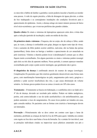 ENFERMAG E M EM SAÚDE COLETIVA

os ratos têm o hábito de lamber a genitália e assim poderia inocular a bactéria ao morder
uma pessoa. A rede de esgoto precária, a falta de drenagem de águas pluviais, a coleta
de lixo inadequada e as conseqüentes inundações são condições favoráveis para o
aparecimento de epidemias. Assim, a doença atinge em maior número pessoas de baixo
nível sócio-econômico, que vivem nas periferias das grandes cidades.

Quadro clínico Os sinais e sintomas da leptospirose aparecem entre dois e trinta dias
após a infecção (período de incubação), sendo em média de dez dias.

Os primeiros sinais e sintomas : Fraqueza, dor no corpo, dor de cabeça e febre, sendo
que, às vezes, a doença é confundida com gripe, dengue ou algum outro tipo de virose.
Com o aumento da febre podem ocorrer calafrios, mal-estar, dor na batata das pernas
(panturrilhas), fortes dores na barriga e também o aparecimento de cor amarelada na
pele (icterícia). Vômitos e diarréia podem levar à desidratação.É comum que os olhos
fiquem muito avermelhados. Em alguns pacientes os sinais e sintomas podem ressurgir
após dois ou três dias de aparente melhora. Nesse período, é comum aparecer manchas
avermelhadas pelo corpo e pode ocorrer meningite, que geralmente não é grave.

O diagnóstico da doença é confirmado através de exames de sangue (sorologia).
Complicações Os pacientes que têm icterícia geralmente desenvolvem uma forma mais
grave, com manifestações hemorrágicas na pele, sangramentos pelo nariz, gengivas e
pulmões e pode ocorrer insuficiência dos rins, o que causa diminuição do volume
urinário. As formas graves podem levar ao coma e à morte em 10% dos casos.

Tratamento: . O tratamento se baseia em hidratação, e o antibiótico deve ser dado até o
4º dia de doença, devendo ser receitado pelo médico. Podem ser dados analgésicos,
porém, está contra-indicado o uso de ácido acetilsalicílico e de antiinflamatórios, que
podem aumentar o risco de sangramentos. Os casos leves podem ser tratados em casa,
após consulta médica. Os pacientes com as formas com icterícia e hemorragias devem
ser internados.

Prevenção : Primeiramente não se deve entrar em contato com água e lama de
enchentes, proibindo as crianças de fazê-lo.Uso de EPIs para quem trabalha em contato
com esgoto ou lixo deve usar botas e luvas de borracha. Se o contato for inevitável, usar
as proteções individuais citadas ou improvisar sacos plásticos amarrados nos pés e



A.M.C.R                                                                               3
 
