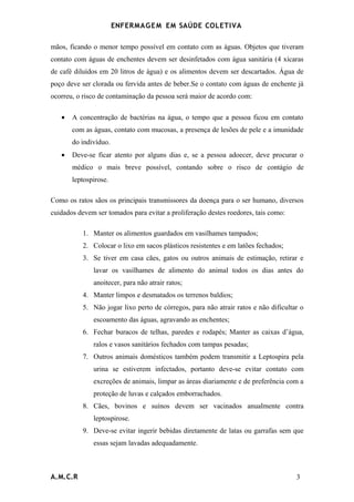 ENFERMAG E M EM SAÚDE COLETIVA

mãos, ficando o menor tempo possível em contato com as águas. Objetos que tiveram
contato com águas de enchentes devem ser desinfetados com água sanitária (4 xícaras
de café diluídos em 20 litros de água) e os alimentos devem ser descartados. Água de
poço deve ser clorada ou fervida antes de beber.Se o contato com águas de enchente já
ocorreu, o risco de contaminação da pessoa será maior de acordo com:

   •   A concentração de bactérias na água, o tempo que a pessoa ficou em contato
       com as águas, contato com mucosas, a presença de lesões de pele e a imunidade
       do indivíduo.
   •   Deve-se ficar atento por alguns dias e, se a pessoa adoecer, deve procurar o
       médico o mais breve possível, contando sobre o risco de contágio de
       leptospirose.

Como os ratos sãos os principais transmissores da doença para o ser humano, diversos
cuidados devem ser tomados para evitar a proliferação destes roedores, tais como:

           1. Manter os alimentos guardados em vasilhames tampados;
           2. Colocar o lixo em sacos plásticos resistentes e em latões fechados;
           3. Se tiver em casa cães, gatos ou outros animais de estimação, retirar e
              lavar os vasilhames de alimento do animal todos os dias antes do
              anoitecer, para não atrair ratos;
           4. Manter limpos e desmatados os terrenos baldios;
           5. Não jogar lixo perto de córregos, para não atrair ratos e não dificultar o
              escoamento das águas, agravando as enchentes;
           6. Fechar buracos de telhas, paredes e rodapés; Manter as caixas d’água,
              ralos e vasos sanitários fechados com tampas pesadas;
           7. Outros animais domésticos também podem transmitir a Leptospira pela
              urina se estiverem infectados, portanto deve-se evitar contato com
              excreções de animais, limpar as áreas diariamente e de preferência com a
              proteção de luvas e calçados emborrachados.
           8. Cães, bovinos e suínos devem ser vacinados anualmente contra
              leptospirose.
           9. Deve-se evitar ingerir bebidas diretamente de latas ou garrafas sem que
              essas sejam lavadas adequadamente.



A.M.C.R                                                                              3
 