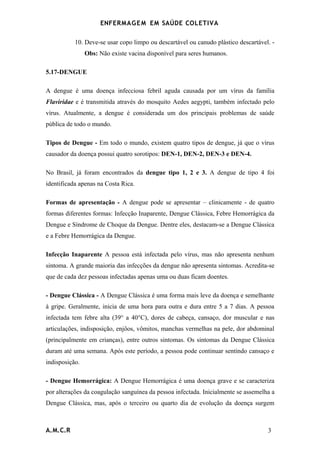 ENFERMAG E M EM SAÚDE COLETIVA

           10. Deve-se usar copo limpo ou descartável ou canudo plástico descartável. -
                Obs: Não existe vacina disponível para seres humanos.

5.17-DENGUE

A dengue é uma doença infecciosa febril aguda causada por um vírus da família
Flaviridae e é transmitida através do mosquito Aedes aegypti, também infectado pelo
vírus. Atualmente, a dengue é considerada um dos principais problemas de saúde
pública de todo o mundo.

Tipos de Dengue - Em todo o mundo, existem quatro tipos de dengue, já que o vírus
causador da doença possui quatro sorotipos: DEN-1, DEN-2, DEN-3 e DEN-4.

No Brasil, já foram encontrados da dengue tipo 1, 2 e 3. A dengue de tipo 4 foi
identificada apenas na Costa Rica.

Formas de apresentação - A dengue pode se apresentar – clinicamente - de quatro
formas diferentes formas: Infecção Inaparente, Dengue Clássica, Febre Hemorrágica da
Dengue e Síndrome de Choque da Dengue. Dentre eles, destacam-se a Dengue Clássica
e a Febre Hemorrágica da Dengue.

Infecção Inaparente A pessoa está infectada pelo vírus, mas não apresenta nenhum
sintoma. A grande maioria das infecções da dengue não apresenta sintomas. Acredita-se
que de cada dez pessoas infectadas apenas uma ou duas ficam doentes.

- Dengue Clássica - A Dengue Clássica é uma forma mais leve da doença e semelhante
à gripe. Geralmente, inicia de uma hora para outra e dura entre 5 a 7 dias. A pessoa
infectada tem febre alta (39° a 40°C), dores de cabeça, cansaço, dor muscular e nas
articulações, indisposição, enjôos, vômitos, manchas vermelhas na pele, dor abdominal
(principalmente em crianças), entre outros sintomas. Os sintomas da Dengue Clássica
duram até uma semana. Após este período, a pessoa pode continuar sentindo cansaço e
indisposição.

- Dengue Hemorrágica: A Dengue Hemorrágica é uma doença grave e se caracteriza
por alterações da coagulação sanguínea da pessoa infectada. Inicialmente se assemelha a
Dengue Clássica, mas, após o terceiro ou quarto dia de evolução da doença surgem



A.M.C.R                                                                             3
 