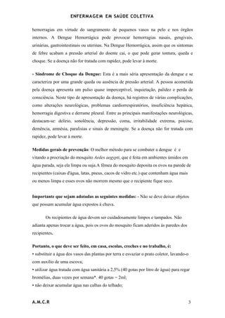 ENFERMAG E M EM SAÚDE COLETIVA

hemorragias em virtude do sangramento de pequenos vasos na pelo e nos órgãos
internos. A Dengue Hemorrágica pode provocar hemorragias nasais, gengivais,
urinárias, gastrointestinais ou uterinas. Na Dengue Hemorrágica, assim que os sintomas
de febre acabam a pressão arterial do doente cai, o que pode gerar tontura, queda e
choque. Se a doença não for tratada com rapidez, pode levar à morte.

- Síndrome de Choque da Dengue: Esta é a mais séria apresentação da dengue e se
caracteriza por uma grande queda ou ausência de pressão arterial. A pessoa acometida
pela doença apresenta um pulso quase imperceptível, inquietação, palidez e perda de
consciência. Neste tipo de apresentação da doença, há registros de várias complicações,
como alterações neurológicas, problemas cardiorrespiratórios, insuficiência hepática,
hemorragia digestiva e derrame pleural. Entre as principais manifestações neurológicas,
destacam-se: delírio, sonolência, depressão, coma, irritabilidade extrema, psicose,
demência, amnésia, paralisias e sinais de meningite. Se a doença não for tratada com
rapidez, pode levar à morte.

Medidas gerais de prevenção: O melhor método para se combater a dengue é e
vitando a procriação do mosquito Aedes aegypti, que é feita em ambientes úmidos em
água parada, seja ela limpa ou suja.A fêmea do mosquito deposita os ovos na parede de
recipientes (caixas d'água, latas, pneus, cacos de vidro etc.) que contenham água mais
ou menos limpa e esses ovos não morrem mesmo que o recipiente fique seco.


Importante que sejam adotadas as seguintes medidas: - Não se deve deixar objetos
que possam acumular água expostos à chuva.

       Os recipientes de água devem ser cuidadosamente limpos e tampados. Não
adianta apenas trocar a água, pois os ovos do mosquito ficam aderidos às paredes dos
recipientes.

Portanto, o que deve ser feito, em casa, escolas, creches e no trabalho, é:
• substituir a água dos vasos das plantas por terra e esvaziar o prato coletor, lavando-o
com auxílio de uma escova;
• utilizar água tratada com água sanitária a 2,5% (40 gotas por litro de água) para regar
bromélias, duas vezes por semana*. 40 gotas = 2ml;
• não deixar acumular água nas calhas do telhado;


A.M.C.R                                                                                     3
 