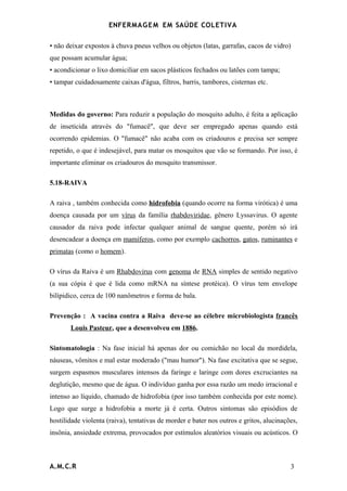 ENFERMAG E M EM SAÚDE COLETIVA

• não deixar expostos à chuva pneus velhos ou objetos (latas, garrafas, cacos de vidro)
que possam acumular água;
• acondicionar o lixo domiciliar em sacos plásticos fechados ou latões com tampa;
• tampar cuidadosamente caixas d'água, filtros, barris, tambores, cisternas etc.



Medidas do governo: Para reduzir a população do mosquito adulto, é feita a aplicação
de inseticida através do "fumacê", que deve ser empregado apenas quando está
ocorrendo epidemias. O "fumacê" não acaba com os criadouros e precisa ser sempre
repetido, o que é indesejável, para matar os mosquitos que vão se formando. Por isso, é
importante eliminar os criadouros do mosquito transmissor.

5.18-RAIVA

A raiva , também conhecida como hidrofobia (quando ocorre na forma virótica) é uma
doença causada por um vírus da família rhabdoviridae, gênero Lyssavirus. O agente
causador da raiva pode infectar qualquer animal de sangue quente, porém só irá
desencadear a doença em mamíferos, como por exemplo cachorros, gatos, ruminantes e
primatas (como o homem).

O vírus da Raiva é um Rhabdovirus com genoma de RNA simples de sentido negativo
(a sua cópia é que é lida como mRNA na síntese protéica). O vírus tem envelope
bilípidico, cerca de 100 nanômetros e forma de bala.

Prevenção : A vacina contra a Raiva deve-se ao célebre microbiologista francês
       Louis Pasteur, que a desenvolveu em 1886.

Sintomatologia : Na fase inicial há apenas dor ou comichão no local da mordidela,
náuseas, vômitos e mal estar moderado ("mau humor"). Na fase excitativa que se segue,
surgem espasmos musculares intensos da faringe e laringe com dores excruciantes na
deglutição, mesmo que de água. O indivíduo ganha por essa razão um medo irracional e
intenso ao líquido, chamado de hidrofobia (por isso também conhecida por este nome).
Logo que surge a hidrofobia a morte já é certa. Outros sintomas são episódios de
hostilidade violenta (raiva), tentativas de morder e bater nos outros e gritos, alucinações,
insônia, ansiedade extrema, provocados por estímulos aleatórios visuais ou acústicos. O



A.M.C.R                                                                                  3
 