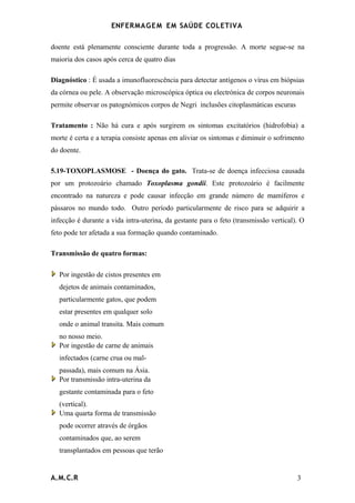 ENFERMAG E M EM SAÚDE COLETIVA

doente está plenamente consciente durante toda a progressão. A morte segue-se na
maioria dos casos após cerca de quatro dias

Diagnóstico : É usada a imunofluorescência para detectar antígenos o vírus em biópsias
da córnea ou pele. A observação microscópica óptica ou electrónica de corpos neuronais
permite observar os patognómicos corpos de Negri inclusões citoplasmáticas escuras

Tratamento : Não há cura e após surgirem os sintomas excitatórios (hidrofobia) a
morte é certa e a terapia consiste apenas em aliviar os sintomas e diminuir o sofrimento
do doente.

5.19-TOXOPLASMOSE - Doença do gato. Trata-se de doença infecciosa causada
por um protozoário chamado Toxoplasma gondii. Este protozoário é facilmente
encontrado na natureza e pode causar infecção em grande número de mamíferos e
pássaros no mundo todo. Outro período particularmente de risco para se adquirir a
infecção é durante a vida intra-uterina, da gestante para o feto (transmissão vertical). O
feto pode ter afetada a sua formação quando contaminado.

Transmissão de quatro formas:

   Por ingestão de cistos presentes em
   dejetos de animais contaminados,
   particularmente gatos, que podem
   estar presentes em qualquer solo
   onde o animal transita. Mais comum
   no nosso meio.
   Por ingestão de carne de animais
   infectados (carne crua ou mal-
   passada), mais comum na Ásia.
   Por transmissão intra-uterina da
   gestante contaminada para o feto
   (vertical).
   Uma quarta forma de transmissão
   pode ocorrer através de órgãos
   contaminados que, ao serem
   transplantados em pessoas que terão


A.M.C.R                                                                                3
 