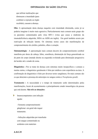 ENFERMAG E M EM SAÚDE COLETIVA


  que utilizar medicações que
  diminuem a imunidade (para
  combater a rejeição ao órgão
  recebido), causam a doença.

Obs: A apresentação desta doença naqueles com imunidade diminuída, como já se
poderia imaginar é muito mais agressiva. Particularmente mais comum neste grupo são
os pacientes contaminados pelo vírus HIV-1 (vírus que causa a síndrome da
imunodeficiência adquirida, SIDA ou AIDS em inglês). Em geral também ocorre por
reativação de infecção latente. Os sintomas nestes casos são manifestações de
comprometimento do cérebro, pulmões, olhos e coração.

Sintomatologia : A apresentação mais comum decorre do comprometimento cerebral
manifesta por dores de cabeça, febre, sonolência, diminuição de força generalizada ou
de parte do corpo (metade direita ou esquerda) evoluindo para diminuição progressiva
da lucidez até o estado de coma.

Diagnóstico : Por se tratar de doença com sintomas muito inespecíficos e comuns a
muitas outras, o diagnóstico geralmente é feito por médicos com experiência na área. A
confirmação do diagnóstico é feito por diversos testes sangüíneos, Os mais comuns são
os que detectam a presença de anticorpos no sangue contra o Toxoplasma gondii.

Tratamento : A necessidade e o tempo de tratamento serão determinados pelas
manifestações, locais de acometimento e principalmente estado imunológico da pessoa
que está doente. São três as situações:


   Imunocompetentes com infecção
   aguda:

   - Somente comprometimento
   gânglionar: em geral não requer
   tratamento.

   - Infecções adquiridas por transfusão
   com sangue contaminado ou
   acidentes com materiais



A.M.C.R                                                                            3
 