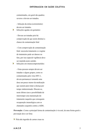ENFERMAG E M EM SAÚDE COLETIVA



   contaminados, em geral são quadros
   severos e devem ser tratados.

   - Infecção da retina (corioretinite):
   devem ser tratados.
   Infecções agudas em gestantes:

   - Devem ser tratadas pois há
   comprovação de que assim diminui a
   chance de contaminação fetal

   - Com comprovação de contaminação
   fetal: necessita tratamento e o regime
   de tratamento pode ser danoso ao
   feto, por isso especial vigilância deve
   ser mantida neste sentido.
   Infecções em imunocomprometidos:

   - Estas pessoas sempre devem ser
   tratadas e alguns grupos, como os
   contaminados pelo vírus HIV-1,
   devem permanecer tomando uma
   dose um pouco menor da medicação
   que usaram para tratar a doença por
   tempo indeterminado. Discute-se,
   neste último caso a possibilidade de
   interromper esta manutenção do
   tratamento naqueles que conseguem
   recuperação imunológica com os
   chamados coquetéis contra a AIDS.

Prevenção : Como a principal forma de contaminação é via oral, de uma forma geral a
prevenção deve ser feita:

  Pela não ingestão de carnes cruas ou



A.M.C.R                                                                           3
 