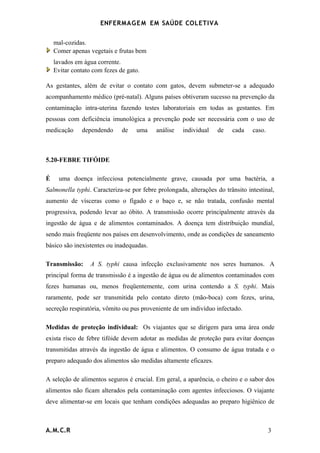 ENFERMAG E M EM SAÚDE COLETIVA


    mal-cozidas.
    Comer apenas vegetais e frutas bem
    lavados em água corrente.
    Evitar contato com fezes de gato.

As gestantes, além de evitar o contato com gatos, devem submeter-se a adequado
acompanhamento médico (pré-natal). Alguns países obtiveram sucesso na prevenção da
contaminação intra-uterina fazendo testes laboratoriais em todas as gestantes. Em
pessoas com deficiência imunológica a prevenção pode ser necessária com o uso de
medicação     dependendo      de   uma     análise   individual   de    cada    caso.



5.20-FEBRE TIFÓIDE

É     uma doença infecciosa potencialmente grave, causada por uma bactéria, a
Salmonella typhi. Caracteriza-se por febre prolongada, alterações do trânsito intestinal,
aumento de vísceras como o fígado e o baço e, se não tratada, confusão mental
progressiva, podendo levar ao óbito. A transmissão ocorre principalmente através da
ingestão de água e de alimentos contaminados. A doença tem distribuição mundial,
sendo mais freqüente nos países em desenvolvimento, onde as condições de saneamento
básico são inexistentes ou inadequadas.

Transmissão:      A S. typhi causa infecção exclusivamente nos seres humanos. A
principal forma de transmissão é a ingestão de água ou de alimentos contaminados com
fezes humanas ou, menos freqüentemente, com urina contendo a S. typhi. Mais
raramente, pode ser transmitida pelo contato direto (mão-boca) com fezes, urina,
secreção respiratória, vômito ou pus proveniente de um indivíduo infectado.

Medidas de proteção individual: Os viajantes que se dirigem para uma área onde
exista risco de febre tifóide devem adotar as medidas de proteção para evitar doenças
transmitidas através da ingestão de água e alimentos. O consumo de água tratada e o
preparo adequado dos alimentos são medidas altamente eficazes.

A seleção de alimentos seguros é crucial. Em geral, a aparência, o cheiro e o sabor dos
alimentos não ficam alterados pela contaminação com agentes infecciosos. O viajante
deve alimentar-se em locais que tenham condições adequadas ao preparo higiênico de



A.M.C.R                                                                                 3
 