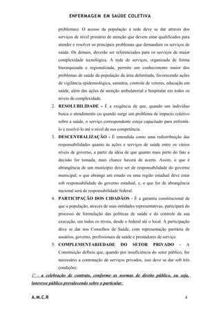 ENFERMAG E M EM SAÚDE COLETIVA

              problemas). O acesso da população à rede deve se dar através dos
              serviços de nível primário de atenção que devem estar qualificados para
              atender e resolver os principais problemas que demandam os serviços de
              saúde. Os demais, deverão ser referenciados para os serviços de maior
              complexidade tecnológica. A rede de serviços, organizada de forma
              hierarquizada e regionalizada, permite um conhecimento maior dos
              problemas de saúde da população da área delimitada, favorecendo ações
              de vigilância epidemiológica, sanitária, controle de vetores, educação em
              saúde, além das ações de atenção ambulatorial e hospitalar em todos os
              níveis de complexidade.
          2. RESOLUBILIDADE - É a exigência de que, quando um indivíduo
              busca o atendimento ou quando surge um problema de impacto coletivo
              sobre a saúde, o serviço correspondente esteja capacitado para enfrentá-
              lo e resolvê-lo até o nível da sua competência.
          3. DESCENTRALIZAÇÃO - É entendida como uma redistribuição das
              responsabilidades quanto às ações e serviços de saúde entre os vários
              níveis de governo, a partir da idéia de que quanto mais perto do fato a
              decisão for tomada, mais chance haverá de acerto. Assim, o que é
              abrangência de um município deve ser de responsabilidade do governo
              municipal; o que abrange um estado ou uma região estadual deve estar
              sob responsabilidade do governo estadual, e, o que for de abrangência
              nacional será de responsabilidade federal.
          4. PARTICIPAÇÃO DOS CIDADÃOS - É a garantia constitucional de
              que a população, através de suas entidades representativas, participará do
              processo de formulação das políticas de saúde e do controle da sua
              execução, em todos os níveis, desde o federal até o local. A participação
              deve se dar nos Conselhos de Saúde, com representação paritária de
              usuários, governo, profissionais de saúde e prestadores de serviço.
          5. COMPLEMENTARIEDADE                  DO     SETOR      PRIVADO          -   A
              Constituição definiu que, quando por insuficiência do setor público, for
              necessário a contratação de serviços privados, isso deve se dar sob três
              condições:
1ª - a celebração de contrato, conforme as normas de direito público, ou seja,
interesse público prevalecendo sobre o particular;


A.M.C.R                                                                                 4
 