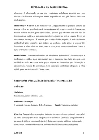 ENFERMAG E M EM SAÚDE COLETIVA

alimentos. A alimentação na rua com vendedores ambulantes constitui um risco
elevado. Os alimentos mais seguros são os preparados na hora, por fervura, e servidos
ainda quentes.

Manifestações Clínicas : As manifestações , especialmente na primeira semana de
doença, podem ser semelhantes a de outras doenças febris como a malária. Mesmo que
tenham história de risco para febre tifóide , pessoas que estiveram em uma área de
transmissão de malária, e que apresentem febre, durante ou após a viagem, devem ter
essa doença investigada. À medida que a febre tifóide progride, é mais facilmente
confundível com infecções que podem ter evolução lenta como a endocardite
bacteriana, a tuberculose ou, ainda, com as doenças de natureza auto-imune, como o
lupus eritematoso sistêmico.

O tratamento : consiste basicamente em antibióticos e reidratação. Nos casos leves e
moderados, o médico pode recomendar que o tratamento seja feito em casa, com
antibióticos orais. Os casos mais graves devem ser internados para hidratação e
administração venosa de antibióticos. Sem tratamento antibiótico adequado, a febre
tifóide pode ser fatal em até 15% dos casos.




CAPITULO II- DOENÇAS SEXUALMENTES TRANSMISSIVEIS

1-SÍFILIS-

Sinônimos
Cancro duro, cancro sifilítico, Lues.

Período de Incubação
1 semana à 3 meses. Em geral de 1 a 3 semanas    Agente:Treponema pallidum



Conceito: Doença infecto-contagiosa sistêmica (acomete todo o organismo), que evolui
de forma crônica (lenta) e que tem períodos de acutização (manifesta-se agudamente) e
períodos de latência (sem manifestações). Pode comprometer múltiplos órgãos (pele,
olhos, ossos, sistema cardiovascular, sistema nervoso). De acordo com algumas



A.M.C.R                                                                              4
 