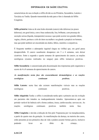 ENFERMAG E M EM SAÚDE COLETIVA

características de sua evolução a sífilis divide-se em Primária, Secundária, Latente e
Terciária ou Tardia. Quando transmitida da mãe para o feto é chamada de Sífilis
Congênita.



Sífilis primária: trata-se de uma lesão ulcerada (cancro) não dolorosa (ou pouco
dolorosa), em geral única, com a base endurecida, lisa, brilhante, com presença de
secreção serosa (líquida, transparente) escassa e que pode ocorrer nos grandes lábios,
vagina, clítoris, períneo e colo do útero na mulher e na glande e prepúcio no homem,
mas que pode tambem ser encontrada nos dedos, lábios, mamilos e conjuntivas.

É frequente também a adenopatia inguinal (íngua na virilha) que, em geral passa
desapercebida. O cancro usualmente desaparece em 3 a 4 semanas, sem deixar
cicatrizes. Entre a segunda e quarta semanas do aparecimento do cancro, as reações
sorológicas (exames realizados no sangue) para sífilis tornam-se positivas.


Sífilis Secundária: é caracterizada pela disseminação dos treponemas pelo organismo e
ocorre de 4 a 8 semanas do aparecimento do cancro.

As manifestações nesta fase são essencialmente dermatológicas e as reações
sorológicas                    continuam                     positivas.


Sífilis Latente: nesta fase não existem manifestações visíveis mas as reações
sorológicas                    continuam                     positivas.


Sífilis Adquirida Tardia: a sífilis é considerada tardia após o primeiro ano de evolução
em pacientes não tratados ou inadequadamente tratados. Apresentam-se após um
período variável de latência sob a forma cutânea, óssea, cardiovascular, nervosa etc. As
reações       sorológicas   continuam       positivas     também      nesta           fase.


Sífilis Congênita: é devida a infecção do feto pelo Treponema por via transplacentária,
a partir do quarto mes da gestação. As manifestações da doença, na maioria dos casos,
estão presentes já nos primeiros dias de vida e podem assumir formas graves, inclusive
podendo            levar         ao          óbito          da            criança..



A.M.C.R                                                                                       4
 