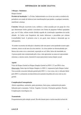 ENFERMAG E M EM SAÚDE COLETIVA

3-Herpes : Sinônimos
Herpes Genital
Período de Incubação: 1 a 26 dias. Indeterminado se se levar em conta a existência de
portadores em estado de latência (sem manifestações) que podem, a qualquer momento,
manifestar a doença

Conceito: Infecção recorrente (vem, melhora e volta) causadas por um grupo de vírus
que determinam lesões genitais vesiculares (em forma de pequenas bolhas) agrupadas
que, em 4-5 dias, sofrem erosão (ferida) seguida de cicatrização espontânea do tecido
afetado. As lesões com frequência são muito dolorosas e precedidas por eritema
(vermelhidão) local. A primeira crise é, em geral, mais intensa e demorada que as
subsequentes.

O caráter recorrente da infecção é aleatório (não tem prazo certo) podendo ocorrer após
semanas, meses ou até anos da crise anterior. As crises podem ser desencadeadas por
fatores tais como stress emocional, exposição ao sol, febre, baixa da imunidade etc.
A pessoa pode estar contaminada pelo virus e não apresentar ou nunca ter apresentado
sintomas e, mesmo assim, transmití-lo a(ao) parceira(o) numa relação sexual.


Agente
Vírus do Herpes Genital ou Herpes Simples Genital ou HSV-2. É um DNA vírus.
Observação: Outro tipo de Herpes Simples é o HSV-1, responsável pelo Herpes Labial.
Tem ocorrido crescente infecção genital pelo HSV-1 e vice-versa, isto é, infecção labial
pelo HSV-2, certamente em decorrência do aumento da prática do sexo oral ou oro-
genital.


Complicações/Consequências
Aborto espontâneo, natimorto, parto prematuro, baixo peso, endometrite pós-parto.
Infecções peri e neonatais. Vulvite. Vaginite. Cervicite. Ulcerações genitais. Proctite.
Complicações neurológicas etc.


Transmissão
Frequentemente pela relação sexual. Da mãe doente para o recém-nascido na hora do




A.M.C.R                                                                                    4
 