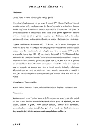 ENFERMAG E M EM SAÚDE COLETIVA

Sinônimos

Jacaré, jacaré de crista, crista de galo, verruga genital.

Conceito: Infecção causada por um grupo de vírus (HPV - Human Papilloma Viruses)
que determinam lesões papilares (elevações da pele) as quais, ao se fundirem, formam
massas vegetantes de tamanhos variáveis, com aspecto de couve-flor (verrugas). Os
locais mais comuns do aparecimento destas lesões são a glande, o prepúcio e o meato
uretral no homem e a vulva, o períneo, a vagina e o colo do útero na mulher. Em ambos
os sexos pode ocorrer no ânus e reto, não necessariamente relacionado com o coito anal.

Agente: Papilomavirus Humano (HPV) - DNA vírus. HPV é o nome de um grupo de
virus que inclue mais de 100 tipos. As verrugas genitais ou condilomas acuminados são
apenas uma das manifestações da infecção pelo virus do grupo HPV e estão
relacionadas com os tipos 6,11 e 42, entre outros. Os tipos (2, 4, 29 e 57) causam lesões
nas mãos e pés (verrugas comuns). Outros tipos tem um potencial oncogênico (que pode
desenvolver câncer) maior do que os outros (HPV tipo 16, 18, 45 e 56) e são os que tem
maior importância clínica. O espectro das infecções pelos HPV é muito mais amplo do
que se conhecia até poucos anos atrás e inclui também infecções subclínicas
(diagnosticadas por meio de peniscopia, colpocitologia, colposcopia e biópsia) e
infecções latentes (só podem ser diagnosticada por meio de testes para detecção do
virus).

Complicações/Consequências

Câncer do colo do útero e vulva e, mais raramente, câncer do pênis e também do ânus.

Transmissão

Contacto sexual íntimo (vaginal, anal e oral). Mesmo que não ocorra penetração vaginal
ou anal o virus pode ser transmitido.O recém-nascido pode ser infectado pela mãe
doente, durante o parto. Pode ocorrer também, embora mais raramente,
contaminação por outras vias (fômites) que não a sexual : em banheiros, saunas,
instrumental ginecológico, uso comum de roupas íntimas, toalhas etc.




A.M.C.R                                                                               4
 