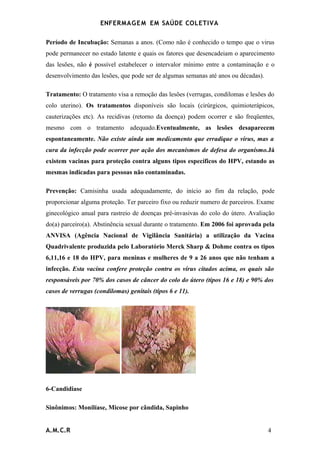 ENFERMAG E M EM SAÚDE COLETIVA

Período de Incubação: Semanas a anos. (Como não é conhecido o tempo que o virus
pode permanecer no estado latente e quais os fatores que desencadeiam o aparecimento
das lesões, não é possível estabelecer o intervalor mínimo entre a contaminação e o
desenvolvimento das lesões, que pode ser de algumas semanas até anos ou décadas).

Tratamento: O tratamento visa a remoção das lesões (verrugas, condilomas e lesões do
colo uterino). Os tratamentos disponíveis são locais (cirúrgicos, quimioterápicos,
cauterizações etc). As recidivas (retorno da doença) podem ocorrer e são freqüentes,
mesmo com o tratamento adequado.Eventualmente, as lesões desaparecem
espontaneamente. Não existe ainda um medicamento que erradique o virus, mas a
cura da infecção pode ocorrer por ação dos mecanismos de defesa do organismo.Já
existem vacinas para proteção contra alguns tipos específicos do HPV, estando as
mesmas indicadas para pessoas não contaminadas.

Prevenção: Camisinha usada adequadamente, do início ao fim da relação, pode
proporcionar alguma proteção. Ter parceiro fixo ou reduzir numero de parceiros. Exame
ginecológico anual para rastreio de doenças pré-invasivas do colo do útero. Avaliação
do(a) parceiro(a). Abstinência sexual durante o tratamento. Em 2006 foi aprovada pela
ANVISA (Agência Nacional de Vigilância Sanitária) a utilização da Vacina
Quadrivalente produzida pelo Laboratório Merck Sharp & Dohme contra os tipos
6,11,16 e 18 do HPV, para meninas e mulheres de 9 a 26 anos que não tenham a
infecção. Esta vacina confere proteção contra os vírus citados acima, os quais são
responsáveis por 70% dos casos de câncer do colo do útero (tipos 16 e 18) e 90% dos
casos de verrugas (condilomas) genitais (tipos 6 e 11).




6-Candidiase

Sinônimos: Monilíase, Micose por cândida, Sapinho


A.M.C.R                                                                             4
 
