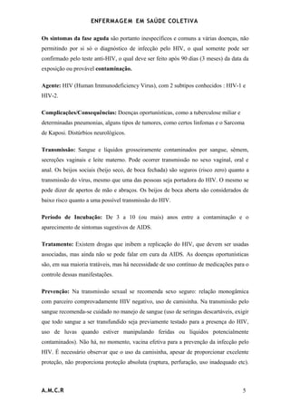 ENFERMAG E M EM SAÚDE COLETIVA

Os sintomas da fase aguda são portanto inespecíficos e comuns a várias doenças, não
permitindo por si só o diagnóstico de infecção pelo HIV, o qual somente pode ser
confirmado pelo teste anti-HIV, o qual deve ser feito após 90 dias (3 meses) da data da
exposição ou provável contaminação.

Agente: HIV (Human Immunodeficiency Virus), com 2 subtipos conhecidos : HIV-1 e
HIV-2.

Complicações/Consequências: Doenças oportunísticas, como a tuberculose miliar e
determinadas pneumonias, alguns tipos de tumores, como certos linfomas e o Sarcoma
de Kaposi. Distúrbios neurológicos.

Transmissão: Sangue e líquidos grosseiramente contaminados por sangue, sêmem,
secreções vaginais e leite materno. Pode ocorrer transmissão no sexo vaginal, oral e
anal. Os beijos sociais (beijo seco, de boca fechada) são seguros (risco zero) quanto a
transmissão do vírus, mesmo que uma das pessoas seja portadora do HIV. O mesmo se
pode dizer de apertos de mão e abraços. Os beijos de boca aberta são considerados de
baixo risco quanto a uma possível transmissão do HIV.

Período de Incubação: De 3 a 10 (ou mais) anos entre a contaminação e o
aparecimento de sintomas sugestivos de AIDS.

Tratamento: Existem drogas que inibem a replicação do HIV, que devem ser usadas
associadas, mas ainda não se pode falar em cura da AIDS. As doenças oportunísticas
são, em sua maioria tratáveis, mas há necessidade de uso contínuo de medicações para o
controle dessas manifestações.

Prevenção: Na transmissão sexual se recomenda sexo seguro: relação monogâmica
com parceiro comprovadamente HIV negativo, uso de camisinha. Na transmissão pelo
sangue recomenda-se cuidado no manejo de sangue (uso de seringas descartáveis, exigir
que todo sangue a ser transfundido seja previamente testado para a presença do HIV,
uso de luvas quando estiver manipulando feridas ou líquidos potencialmente
contaminados). Não há, no momento, vacina efetiva para a prevenção da infecção pelo
HIV. É necessário observar que o uso da camisinha, apesar de proporcionar excelente
proteção, não proporciona proteção absoluta (ruptura, perfuração, uso inadequado etc).



A.M.C.R                                                                             5
 