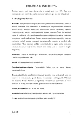 ENFERMAG E M EM SAÚDE COLETIVA

Repito, a maneira mais segura de se evitar o contágio pelo vírus HIV é fazer sexo
monogâmico, com parceiro(a) que fez exames e você saiba que não está infectado(a).

9- Infecção por Trichomonas

Conceito: Doença infecto-contagiosa do sistema gênito-urinário do homem e genital da
mulher. No homem causa uma uretrite de manifestações em geral discretas (ardor e/ou
prurido uretral e secreção brancacenta, amarelada ou amarelo esverdeada), podendo,
eventualmente ser ausentes em alguns e muito intensas em outros.É uma das principais
causas de vaginite ou vulvovaginite da mulher adulta podendo porém, cursar com pouca
ou nenhuma manifestação clínica. Quando presente, manifesta-se na mulher como um
corrimento vaginal amarelo esverdeado ou acinzentado, espumoso e com forte odor
característico. Não é incomum também ocorrer irritação na região genital bem como
sintomas miccionais que podem simular uma cistite (dor ao urinar e micções
frequentes).

Sinônimos: Uretrite ou vaginite por Trichomonas, Tricomoníase vaginal ou uretral,
Uretrite não gonocócica (UNG).

Agente: Trichomonas vaginalis (protozoário).

Complicações/Consequências: Prematuridade. Baixo peso ao nascer. Ruptura
prematura de bolsa.

Transmissão:Relação sexual (principalmente). A mulher pode ser infectada tanto por
parceiros do sexo masculino quanto do sexo feminino (por contato genital). O homem
por parceiras do sexo feminino.É importante considerar aqui que mesmo a pessoa
portadora da doença, mas sem sintomas, pode transmitir a infecção.Fômites.

Período de Incubação: 10 a 30 dias, em média.

Tratamento: Quimioterápicos. O tratamento pode ser oral e local (na mulher).

Prevenção: Camisinha, tratamento simultâneo do(a) parceiro(a).




A.M.C.R                                                                              5
 