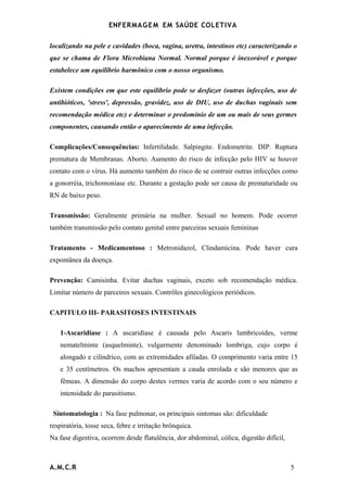 ENFERMAG E M EM SAÚDE COLETIVA

localizando na pele e cavidades (boca, vagina, uretra, intestinos etc) caracterizando o
que se chama de Flora Microbiana Normal. Normal porque é inexorável e porque
estabelece um equilíbrio harmônico com o nosso organismo.

Existem condições em que este equilíbrio pode se desfazer (outras infecções, uso de
antibióticos, 'stress', depressão, gravidez, uso de DIU, uso de duchas vaginais sem
recomendação médica etc) e determinar o predomínio de um ou mais de seus germes
componentes, causando então o aparecimento de uma infecção.

Complicações/Consequências: Infertilidade. Salpingite. Endometrite. DIP. Ruptura
prematura de Membranas. Aborto. Aumento do risco de infecção pelo HIV se houver
contato com o vírus. Há aumento também do risco de se contrair outras infecções como
a gonorréia, trichomoníase etc. Durante a gestação pode ser causa de prematuridade ou
RN de baixo peso.

Transmissão: Geralmente primária na mulher. Sexual no homem. Pode ocorrer
também transmissão pelo contato genital entre parceiras sexuais femininas

Tratamento - Medicamentoso : Metronidazol, Clindamicina. Pode haver cura
expontânea da doença.

Prevenção: Camisinha. Evitar duchas vaginais, exceto sob recomendação médica.
Limitar número de parceiros sexuais. Contrôles ginecológicos periódicos.

CAPITULO III- PARASITOSES INTESTINAIS

   1-Ascaridiase : A ascaridíase é causada pelo Ascaris lumbricoides, verme
   nematelminte (asquelminte), vulgarmente denominado lombriga, cujo corpo é
   alongado e cilíndrico, com as extremidades afiladas. O comprimento varia entre 15
   e 35 centímetros. Os machos apresentam a cauda enrolada e são menores que as
   fêmeas. A dimensão do corpo destes vermes varia de acordo com o seu número e
   intensidade do parasitismo.

 Sintomatologia : Na fase pulmonar, os principais sintomas são: dificuldade
respiratória, tosse seca, febre e irritação brônquica.
Na fase digestiva, ocorrem desde flatulência, dor abdominal, cólica, digestão difícil,



A.M.C.R                                                                                  5
 