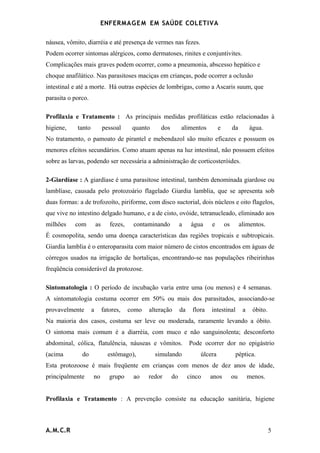 ENFERMAG E M EM SAÚDE COLETIVA

náusea, vômito, diarréia e até presença de vermes nas fezes.
Podem ocorrer sintomas alérgicos, como dermatoses, rinites e conjuntivites.
Complicações mais graves podem ocorrer, como a pneumonia, abscesso hepático e
choque anafilático. Nas parasitoses maciças em crianças, pode ocorrer a oclusão
intestinal e até a morte. Há outras espécies de lombrigas, como a Ascaris suum, que
parasita o porco.

Profilaxia e Tratamento : As principais medidas profiláticas estão relacionadas à
higiene,    tanto            pessoal      quanto     dos        alimentos         e        da        água.
No tratamento, o pamoato de pirantel e mebendazol são muito eficazes e possuem os
menores efeitos secundários. Como atuam apenas na luz intestinal, não possuem efeitos
sobre as larvas, podendo ser necessária a administração de corticosteróides.

2-Giardíase : A giardíase é uma parasitose intestinal, também denominada giardose ou
lamblíase, causada pelo protozoário flagelado Giardia lamblia, que se apresenta sob
duas formas: a de trofozoíto, piriforme, com disco suctorial, dois núcleos e oito flagelos,
que vive no intestino delgado humano, e a de cisto, ovóide, tetranucleado, eliminado aos
milhões    com          as      fezes,    contaminando          a     água    e       os        alimentos.
É cosmopolita, sendo uma doença características das regiões tropicais e subtropicais.
Giardia lamblia é o enteroparasita com maior número de cistos encontrados em águas de
córregos usados na irrigação de hortaliças, encontrando-se nas populações ribeirinhas
freqüência considerável da protozose.

Sintomatologia : O período de incubação varia entre uma (ou menos) e 4 semanas.
A sintomatologia costuma ocorrer em 50% ou mais dos parasitados, associando-se
provavelmente       a        fatores,    como   alteração       da    flora   intestinal         a    óbito.
Na maioria dos casos, costuma ser leve ou moderada, raramente levando a óbito.
O sintoma mais comum é a diarréia, com muco e não sanguinolenta; desconforto
abdominal, cólica, flatulência, náuseas e vômitos.                   Pode ocorrer dor no epigástrio
(acima        do               estômago),          simulando             úlcera             péptica.
Esta protozoose é mais freqüente em crianças com menos de dez anos de idade,
principalmente      no          grupo     ao    redor      do        cinco    anos         ou        menos.


Profilaxia e Tratamento : A prevenção consiste na educação sanitária, higiene



A.M.C.R                                                                                                        5
 